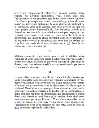 arrière est complètement enfoncée et la roue faussée. Votre
voiture est devenue inutilisable, vous n'avez plus qu'à
l'abandonner ici en attendant que la fourrière vienne l'enlever.
L'accident a provoqué un certain remue-ménage autour de vous,
mais vous n'avez pas l'intention de vous attarder et, profitant de
la confusion, vous vous éclipsez puis vous arrêtez un taxi qui
vous amène devant l'immeuble du San Francisco Herald and
Examiner. Votre entrée dans le hall ne passe pas inaperçue : les
regards convergent vers vous et vous avez la très nette
impression que quelque chose surprend dans votre apparence.
Si, avant d'arriver à San Francisco, vous vous êtes fait arrêter par
la police pour excès de vitesse, rendez-vous au 46. Dans le cas
contraire, rendez-vous au 121.
77
Malheureusement, vous n'avez pas réussi à rétablir votre
équilibre et vous faites une chute douloureuse qui vous coûte 3
points de FORCE. N'écoutant que votre courage et votre sens du
devoir, vous vous relevez aussitôt et vous continuez la poursuite
en vous rendant au 21.
78
Le journaliste a raison : inutile de traîner ici plus longtemps.
Vous vous hâtez donc tous deux de regagner la Maserati et vous
démarrez aussitôt. Vous avez bien fait d'agir ainsi, car un instant
plus tard, vous apercevez dans le rétroviseur la voiture que le
révérend Montrainer avait envoyée dans le fossé au début de la
poursuite. La voiture s'arrête à la hauteur de la Lamborghini et
deux hommes robustes en descendent qui brandissent le poing
dans votre direction : nul doute qu'ils auraient bien aimé avoir
avec vous une petite explication... Vous n'avez cependant ni le
temps ni l'envie de leur faire ce plaisir et vous appuyez sur
l'accélérateur pour vous éloigner au plus vite. Rendez-vous au
245 pour faire le point de la situation.
 