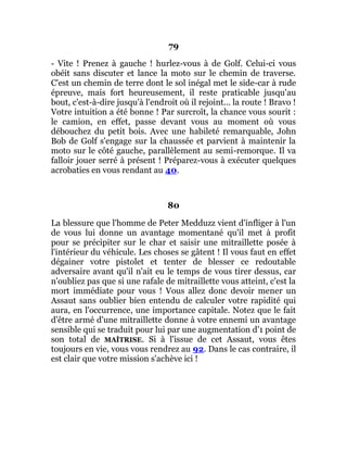 79
- Vite ! Prenez à gauche ! hurlez-vous à de Golf. Celui-ci vous
obéit sans discuter et lance la moto sur le chemin de traverse.
C'est un chemin de terre dont le sol inégal met le side-car à rude
épreuve, mais fort heureusement, il reste praticable jusqu'au
bout, c'est-à-dire jusqu'à l'endroit où il rejoint... la route ! Bravo !
Votre intuition a été bonne ! Par surcroît, la chance vous sourit :
le camion, en effet, passe devant vous au moment où vous
débouchez du petit bois. Avec une habileté remarquable, John
Bob de Golf s'engage sur la chaussée et parvient à maintenir la
moto sur le côté gauche, parallèlement au semi-remorque. Il va
falloir jouer serré à présent ! Préparez-vous à exécuter quelques
acrobaties en vous rendant au 40.
80
La blessure que l'homme de Peter Medduzz vient d'infliger à l'un
de vous lui donne un avantage momentané qu'il met à profit
pour se précipiter sur le char et saisir une mitraillette posée à
l'intérieur du véhicule. Les choses se gâtent ! Il vous faut en effet
dégainer votre pistolet et tenter de blesser ce redoutable
adversaire avant qu'il n'ait eu le temps de vous tirer dessus, car
n'oubliez pas que si une rafale de mitraillette vous atteint, c'est la
mort immédiate pour vous ! Vous allez donc devoir mener un
Assaut sans oublier bien entendu de calculer votre rapidité qui
aura, en l'occurrence, une importance capitale. Notez que le fait
d'être armé d'une mitraillette donne à votre ennemi un avantage
sensible qui se traduit pour lui par une augmentation d'1 point de
son total de MAÎTRISE. Si à l'issue de cet Assaut, vous êtes
toujours en vie, vous vous rendrez au 92. Dans le cas contraire, il
est clair que votre mission s'achève ici !
 