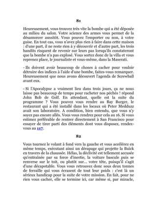 81
Heureusement, vous trouvez très vite la bombe qui a été déposée
au milieu du salon. Votre science des armes vous permet de la
désamorcer aussitôt. Vous pouvez l'emporter ou non, à votre
guise. En tout cas, vous n'avez plus rien à faire dans cette maison
: d'une part, il ne reste rien à y découvrir et d'autre part, les trois
bandits risquent de revenir sur leurs pas lorsqu'ils constateront
que la bombe n'a pas explosé. Vous sortez donc de la villa et vous
reprenez place, le journaliste et vous-même, dans la Maserati.
- Ils doivent avoir beaucoup de choses à cacher pour vouloir
détruire des indices à l'aide d'une bombe, faites-vous remarquer.
Heureusement que nous avons découvert l'agenda de Screwball
avant eux.
- Si l'Apocalypse a vraiment lieu dans trois jours, ça ne nous
laisse pas beaucoup de temps pour racheter nos péchés ! répond
John Bob de Golf. En attendant, quelle est la suite du
programme ? Vous pouvez vous rendre au Bay Burger, le
restaurant qui a été installé dans les locaux où Peter Medduzz
avait son laboratoire. A condition, bien entendu, que vous n'y
soyez pas encore allés. Vous vous rendrez pour cela au 16. Si vous
estimez préférable de rentrer directement à San Francisco pour
essayer de tirer parti des éléments dont vous disposez, rendez-
vous au 117.
82
Vous tournez le volant à fond vers la gauche et vous accélérez en
même temps, exécutant ainsi un dérapage qui projette la Buick
en travers de la chaussée. Hélas, la déclivité est tellement accusée
qu'entraînée par sa force d'inertie, la voiture bascule puis se
renverse sur le toit, ou plutôt sur... votre tête, puisqu'il s'agit
d'une décapotable. Vous vous retrouvez donc sous deux tonnes
de ferraille qui vous écrasent de tout leur poids : c'est là un
sérieux handicap pour la suite de votre mission. En fait, pour ne
rien vous cacher, elle se termine ici, car même si, par miracle,
 