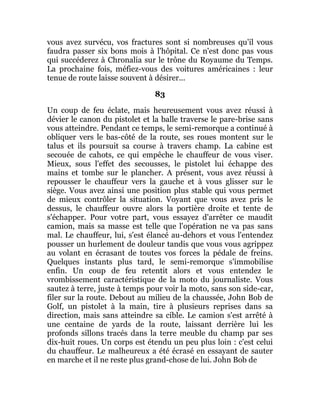 vous avez survécu, vos fractures sont si nombreuses qu'il vous
faudra passer six bons mois à l'hôpital. Ce n'est donc pas vous
qui succéderez à Chronalia sur le trône du Royaume du Temps.
La prochaine fois, méfiez-vous des voitures américaines : leur
tenue de route laisse souvent à désirer...
83
Un coup de feu éclate, mais heureusement vous avez réussi à
dévier le canon du pistolet et la balle traverse le pare-brise sans
vous atteindre. Pendant ce temps, le semi-remorque a continué à
obliquer vers le bas-côté de la route, ses roues montent sur le
talus et ils poursuit sa course à travers champ. La cabine est
secouée de cahots, ce qui empêche le chauffeur de vous viser.
Mieux, sous l'effet des secousses, le pistolet lui échappe des
mains et tombe sur le plancher. A présent, vous avez réussi à
repousser le chauffeur vers la gauche et à vous glisser sur le
siège. Vous avez ainsi une position plus stable qui vous permet
de mieux contrôler la situation. Voyant que vous avez pris le
dessus, le chauffeur ouvre alors la portière droite et tente de
s'échapper. Pour votre part, vous essayez d'arrêter ce maudit
camion, mais sa masse est telle que l'opération ne va pas sans
mal. Le chauffeur, lui, s'est élancé au-dehors et vous l'entendez
pousser un hurlement de douleur tandis que vous vous agrippez
au volant en écrasant de toutes vos forces la pédale de freins.
Quelques instants plus tard, le semi-remorque s'immobilise
enfin. Un coup de feu retentit alors et vous entendez le
vrombissement caractéristique de la moto du journaliste. Vous
sautez à terre, juste à temps pour voir la moto, sans son side-car,
filer sur la route. Debout au milieu de la chaussée, John Bob de
Golf, un pistolet à la main, tire à plusieurs reprises dans sa
direction, mais sans atteindre sa cible. Le camion s'est arrêté à
une centaine de yards de la route, laissant derrière lui les
profonds sillons tracés dans la terre meuble du champ par ses
dix-huit roues. Un corps est étendu un peu plus loin : c'est celui
du chauffeur. Le malheureux a été écrasé en essayant de sauter
en marche et il ne reste plus grand-chose de lui. John Bob de
 