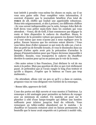 tout intérêt à prendre vous-même les choses en main, car il ne
vous sera guère utile. Pour compléter votre information, il
convient d'ajouter que le journaliste bénéficie d'un total de
FORCE de 28, chiffre qui traduit une appréciable robustesse.
Notez très soigneusement, et dès à présent, ces différents chiffres
: ils vous seront indispensables par la suite, lorsque John Bob de
Golf devra vous prêter main-forte dans les combats qui vous
attendent. - Venez, dit de Golf, il faut commencer par dégager la
route et faire disparaître le cadavre du chauffeur. Sinon, le
conducteur de la première voiture qui passera ira donner l'alerte
et il vaut mieux que nous n'ayons pas à nous expliquer avec la
police. Encore heureux que les environs soient déserts ! Vous
vous hâtez donc d'aller ramasser ce qui reste du side-car, c'est-à-
dire un petit tas de ferraille écrasée, et vous le dissimulez dans un
bosquet d'arbre après avoir pris la précaution d'arracher la
plaque d'immatriculation pour que l'épave devienne impossible à
identifier. Ensuite, vous transportez le cadavre du chauffeur
derrière le camion pour qu'on ne puisse pas le voir de la route.
- Dès notre retour à San Francisco, j'irai déclarer le vol de ma
moto à la police. Mais pas question de dire ce qui s'est réellement
passé. Je prétendrai que je l'avais rangée le long d'un trottoir et
qu'elle a disparu. J'espère que le boiteux ne l'aura pas trop
malmenée...
- En attendant, allons voir un peu ce qu'il y a dans ce camion,
proposez-vous en vous dirigeant vers l'arrière de la remorque.
- Bonne idée, approuve de Golf.
L'une des portes est déjà ouverte et vous montez à l'intérieur. La
remorque a été aménagée pour permettre au boiteux de voyager
avec un minimum de confort. Un matelas est posé sur le
plancher à côté d'une lampe-tempête qui diffuse une lumière
suffisante pour éclairer jusqu'au fond du véhicule. Vous
remarquez un talkie-walkie abandonné sur le matelas : le
chauffeur et l'assassin restaient ainsi en liaison permanente. La
bouteille que le tueur avait emportée est à présent à moitié vide,
 