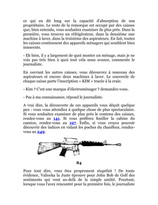 ce qui en dit long sur la capacité d'absorption de son
propriétaire. Le reste de la remorque est occupé par des caisses
que, bien entendu, vous souhaitez examiner de plus près. Dans la
première, vous trouvez un réfrigérateur, dans la deuxième une
machine à laver, dans la troisième des aspirateurs. En fait, toutes
les caisses contiennent des appareils ménagers qui semblent bien
innocents.
- Eh bien, il y a largement de quoi monter un ménage, mais je ne
vois pas très bien à quoi tout cela nous avance, commente le
journaliste.
En ouvrant les autres caisses, vous découvrez à nouveau des
aspirateurs et encore deux machines à laver. Le couvercle de
chaque caisse porte l'inscription « KIM » tracée à la craie.
- Kim ? C'est une marque d'électroménager ? demandez-vous.
- Pas à ma connaissance, répond le journaliste.
A vrai dire, la découverte de ces appareils vous déçoit quelque
peu : vous vous attendiez à quelque chose de plus spectaculaire.
Si vous souhaitez examiner de plus près le contenu des caisses,
rendez-vous au 141. Si vous préférez fouiller la cabine du
camion, rendez-vous au 197. Enfin, si vous croyez pouvoir
découvrir des indices en vidant les poches du chauffeur, rendez-
vous au 249.
84
Pour tout dire, vous êtes proprement stupéfait ! De toute
évidence, Valiocka la Juste éprouve pour John Bob de Golf des
sentiments qui vont au-delà de la simple amitié. Pourtant,
lorsque vous l'avez rencontré pour la première fois, le journaliste
 