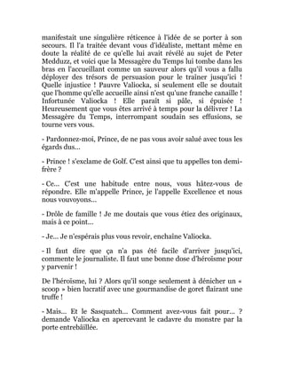 manifestait une singulière réticence à l'idée de se porter à son
secours. Il l'a traitée devant vous d'idéaliste, mettant même en
doute la réalité de ce qu'elle lui avait révélé au sujet de Peter
Medduzz, et voici que la Messagère du Temps lui tombe dans les
bras en l'accueillant comme un sauveur alors qu'il vous a fallu
déployer des trésors de persuasion pour le traîner jusqu'ici !
Quelle injustice ! Pauvre Valiocka, si seulement elle se doutait
que l'homme qu'elle accueille ainsi n'est qu'une franche canaille !
Infortunée Valiocka ! Elle paraît si pâle, si épuisée !
Heureusement que vous êtes arrivé à temps pour la délivrer ! La
Messagère du Temps, interrompant soudain ses effusions, se
tourne vers vous.
- Pardonnez-moi, Prince, de ne pas vous avoir salué avec tous les
égards dus...
- Prince ! s'exclame de Golf. C'est ainsi que tu appelles ton demi-
frère ?
- Ce... C'est une habitude entre nous, vous hâtez-vous de
répondre. Elle m'appelle Prince, je l'appelle Excellence et nous
nous vouvoyons...
- Drôle de famille ! Je me doutais que vous étiez des originaux,
mais à ce point...
- Je... Je n'espérais plus vous revoir, enchaîne Valiocka.
- Il faut dire que ça n'a pas été facile d'arriver jusqu'ici,
commente le journaliste. Il faut une bonne dose d'héroïsme pour
y parvenir !
De l'héroïsme, lui ? Alors qu'il songe seulement à dénicher un «
scoop » bien lucratif avec une gourmandise de goret flairant une
truffe !
- Mais... Et le Sasquatch... Comment avez-vous fait pour... ?
demande Valiocka en apercevant le cadavre du monstre par la
porte entrebâillée.
 