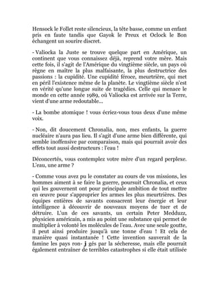Hensock le Follet reste silencieux, la tête basse, comme un enfant
pris en faute tandis que Gayok le Preux et Oclock le Bon
échangent un sourire discret.
- Valiocka la Juste se trouve quelque part en Amérique, un
continent que vous connaissez déjà, reprend votre mère. Mais
cette fois, il s'agit de l'Amérique du vingtième siècle, un pays où
règne en maître la plus malfaisante, la plus destructrice des
passions : la cupidité. Une cupidité féroce, meurtrière, qui met
en péril l'existence même de la planète. Le vingtième siècle n'est
en vérité qu'une longue suite de tragédies. Celle qui menace le
monde en cette année 1989, où Valiocka est arrivée sur la Terre,
vient d'une arme redoutable...
- La bombe atomique ! vous écriez-vous tous deux d'une même
voix.
- Non, dit doucement Chronalia, non, mes enfants, la guerre
nucléaire n'aura pas lieu. Il s'agit d'une arme bien différente, qui
semble inoffensive par comparaison, mais qui pourrait avoir des
effets tout aussi destructeurs : l'eau !
Déconcertés, vous contemplez votre mère d'un regard perplexe.
L'eau, une arme ?
- Comme vous avez pu le constater au cours de vos missions, les
hommes aiment à se faire la guerre, poursuit Chronalia, et ceux
qui les gouvernent ont pour principale ambition de tout mettre
en œuvre pour s'approprier les armes les plus meurtrières. Des
équipes entières de savants consacrent leur énergie et leur
intelligence à découvrir de nouveaux moyens de tuer et de
détruire. L'un de ces savants, un certain Peter Medduzz,
physicien américain, a mis au point une substance qui permet de
multiplier à volonté les molécules de l'eau. Avec une seule goutte,
il peut ainsi produire jusqu'à une tonne d'eau ! Et cela de
manière quasi instantanée ! Cette invention sauverait de la
famine les pays ron- j gés par la sécheresse, mais elle pourrait
également entraîner de terribles catastrophes si elle était utilisée
 