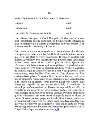 86
Voici ce que vous pouvez acheter dans ce magasin :
Un jean 45 $
Un blouson 95 $
Une paire de chaussures de tennis 40 $
Un costume trois pièces 300 $ Une paire de chaussures de cuir
noir (obligatoire avec le costume) 100 $ Une cravate (obligatoire
avec le costume) 20 $ Autant de chemises que vous voulez (il en
faut une avec le costume) 30 $ l'unité
On trouve tout dans ce magasin et si vous n'avez plus d'arme,
vous pouvez acheter un autre Smith & Wesson du même modèle
que celui qui était en votre possession. Il vous en coûtera 330
dollars. A vrai dire, non seulement vous pouvez, mais vous devez
acheter cette arme si on vous a pris la vôtre. Quant aux
vêtements, choisissez ceux qui vous plaisent et gardez-les sur
vous, vous jetterez dans la première poubelle venue le costume
de pompiste qui ne vous servira plus à rien. Vous pouvez, à votre
convenance, vous habiller d'un jean et d'un blouson ou d'un
costume trois pièces. Si vous achetez les deux tenues, mettez-en
une et emportez l'autre dans le sac plastique qu'on vous donnera
à la caisse du magasin. Vous pouvez payer vos achats avec
n'importe laquelle de vos cartes de crédit, à condition de
n'employer qu'une seule carte. Il vous est impossible, en effet, de
répartir un même achat sur deux ou trois cartes. En revanche, si
vous achetez une arme, vous pouvez la payer avec une autre carte
que les vêtements car vous aurez changé de rayon et donc de
caisse. Si vous préférez payer en liquide, libre à vous, mais vous
feriez mieux de conserver vos billets pour faire face aux dépenses
que vous ne pourrez pas acquitter à l'aide d'une carte de crédit.
Notez soigneusement l'es sommes dépensées, puis rendez-vous à
l'hôtel Union Square qui se trouve au 178.
 