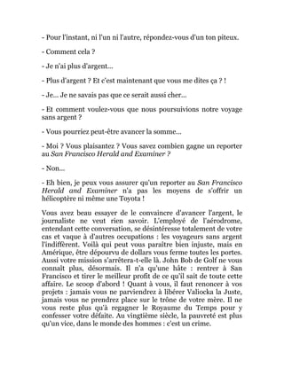 - Pour l'instant, ni l'un ni l'autre, répondez-vous d'un ton piteux.
- Comment cela ?
- Je n'ai plus d'argent...
- Plus d'argent ? Et c'est maintenant que vous me dites ça ? !
- Je... Je ne savais pas que ce serait aussi cher...
- Et comment voulez-vous que nous poursuivions notre voyage
sans argent ?
- Vous pourriez peut-être avancer la somme...
- Moi ? Vous plaisantez ? Vous savez combien gagne un reporter
au San Francisco Herald and Examiner ?
- Non...
- Eh bien, je peux vous assurer qu'un reporter au San Francisco
Herald and Examiner n'a pas les moyens de s'offrir un
hélicoptère ni même une Toyota !
Vous avez beau essayer de le convaincre d'avancer l'argent, le
journaliste ne veut rien savoir. L'employé de l'aérodrome,
entendant cette conversation, se désintéresse totalement de votre
cas et vaque à d'autres occupations : les voyageurs sans argent
l'indiffèrent. Voilà qui peut vous paraître bien injuste, mais en
Amérique, être dépourvu de dollars vous ferme toutes les portes.
Aussi votre mission s'arrêtera-t-elle là. John Bob de Golf ne vous
connaît plus, désormais. Il n'a qu'une hâte : rentrer à San
Francisco et tirer le meilleur profit de ce qu'il sait de toute cette
affaire. Le scoop d'abord ! Quant à vous, il faut renoncer à vos
projets : jamais vous ne parviendrez à libérer Valiocka la Juste,
jamais vous ne prendrez place sur le trône de votre mère. Il ne
vous reste plus qu'à regagner le Royaume du Temps pour y
confesser votre défaite. Au vingtième siècle, la pauvreté est plus
qu'un vice, dans le monde des hommes : c'est un crime.
 