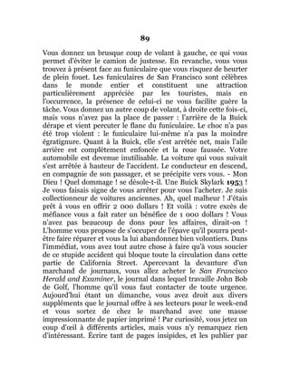 89
Vous donnez un brusque coup de volant à gauche, ce qui vous
permet d'éviter le camion de justesse. En revanche, vous vous
trouvez à présent face au funiculaire que vous risquez de heurter
de plein fouet. Les funiculaires de San Francisco sont célèbres
dans le monde entier et constituent une attraction
particulièrement appréciée par les touristes, mais en
l'occurrence, la présence de celui-ci ne vous facilite guère la
tâche. Vous donnez un autre coup de volant, à droite cette fois-ci,
mais vous n'avez pas la place de passer : l'arrière de la Buick
dérape et vient percuter le flanc du funiculaire. Le choc n'a pas
été trop violent : le funiculaire lui-même n'a pas la moindre
égratignure. Quant à la Buick, elle s'est arrêtée net, mais l'aile
arrière est complètement enfoncée et la roue faussée. Votre
automobile est devenue inutilisable. La voiture qui vous suivait
s'est arrêtée à hauteur de l'accident. Le conducteur en descend,
en compagnie de son passager, et se précipite vers vous. - Mon
Dieu ! Quel dommage ! se désole-t-il. Une Buick Skylark 1953 !
Je vous faisais signe de vous arrêter pour vous l'acheter. Je suis
collectionneur de voitures anciennes. Ah, quel malheur ! J'étais
prêt à vous en offrir 2 000 dollars ! Et voilà : votre excès de
méfiance vous a fait rater un bénéfice de 1 000 dollars ! Vous
n'avez pas beaucoup de dons pour les affaires, dirait-on !
L'homme vous propose de s'occuper de l'épave qu'il pourra peut-
être faire réparer et vous la lui abandonnez bien volontiers. Dans
l'immédiat, vous avez tout autre chose à faire qu'à vous soucier
de ce stupide accident qui bloque toute la circulation dans cette
partie de California Street. Apercevant la devanture d'un
marchand de journaux, vous allez acheter le San Francisco
Herald and Examiner, le journal dans lequel travaille John Bob
de Golf, l'homme qu'il vous faut contacter de toute urgence.
Aujourd'hui étant un dimanche, vous avez droit aux divers
suppléments que le journal offre à ses lecteurs pour le week-end
et vous sortez de chez le marchand avec une masse
impressionnante de papier imprimé ! Par curiosité, vous jetez un
coup d'œil à différents articles, mais vous n'y remarquez rien
d'intéressant. Écrire tant de pages insipides, et les publier par
 