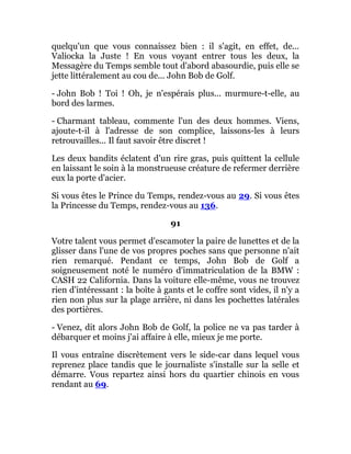 quelqu'un que vous connaissez bien : il s'agit, en effet, de...
Valiocka la Juste ! En vous voyant entrer tous les deux, la
Messagère du Temps semble tout d'abord abasourdie, puis elle se
jette littéralement au cou de... John Bob de Golf.
- John Bob ! Toi ! Oh, je n'espérais plus... murmure-t-elle, au
bord des larmes.
- Charmant tableau, commente l'un des deux hommes. Viens,
ajoute-t-il à l'adresse de son complice, laissons-les à leurs
retrouvailles... Il faut savoir être discret !
Les deux bandits éclatent d'un rire gras, puis quittent la cellule
en laissant le soin à la monstrueuse créature de refermer derrière
eux la porte d'acier.
Si vous êtes le Prince du Temps, rendez-vous au 29. Si vous êtes
la Princesse du Temps, rendez-vous au 136.
91
Votre talent vous permet d'escamoter la paire de lunettes et de la
glisser dans l'une de vos propres poches sans que personne n'ait
rien remarqué. Pendant ce temps, John Bob de Golf a
soigneusement noté le numéro d'immatriculation de la BMW :
CASH 22 California. Dans la voiture elle-même, vous ne trouvez
rien d'intéressant : la boîte à gants et le coffre sont vides, il n'y a
rien non plus sur la plage arrière, ni dans les pochettes latérales
des portières.
- Venez, dit alors John Bob de Golf, la police ne va pas tarder à
débarquer et moins j'ai affaire à elle, mieux je me porte.
Il vous entraîne discrètement vers le side-car dans lequel vous
reprenez place tandis que le journaliste s'installe sur la selle et
démarre. Vous repartez ainsi hors du quartier chinois en vous
rendant au 69.
 