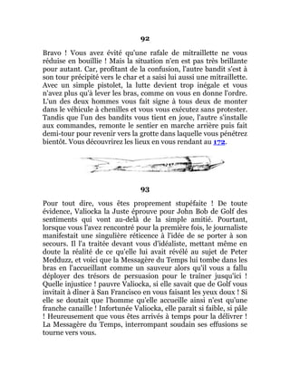 92
Bravo ! Vous avez évité qu'une rafale de mitraillette ne vous
réduise en bouillie ! Mais la situation n'en est pas très brillante
pour autant. Car, profitant de la confusion, l'autre bandit s'est à
son tour précipité vers le char et a saisi lui aussi une mitraillette.
Avec un simple pistolet, la lutte devient trop inégale et vous
n'avez plus qu'à lever les bras, comme on vous en donne l'ordre.
L'un des deux hommes vous fait signe à tous deux de monter
dans le véhicule à chenilles et vous vous exécutez sans protester.
Tandis que l'un des bandits vous tient en joue, l'autre s'installe
aux commandes, remonte le sentier en marche arrière puis fait
demi-tour pour revenir vers la grotte dans laquelle vous pénétrez
bientôt. Vous découvrirez les lieux en vous rendant au 172.
93
Pour tout dire, vous êtes proprement stupéfaite ! De toute
évidence, Valiocka la Juste éprouve pour John Bob de Golf des
sentiments qui vont au-delà de la simple amitié. Pourtant,
lorsque vous l'avez rencontré pour la première fois, le journaliste
manifestait une singulière réticence à l'idée de se porter à son
secours. Il l'a traitée devant vous d'idéaliste, mettant même en
doute la réalité de ce qu'elle lui avait révélé au sujet de Peter
Medduzz, et voici que la Messagère du Temps lui tombe dans les
bras en l'accueillant comme un sauveur alors qu'il vous a fallu
déployer des trésors de persuasion pour le traîner jusqu'ici !
Quelle injustice ! pauvre Valiocka, si elle savait que de Golf vous
invitait à dîner à San Francisco en vous faisant les yeux doux ! Si
elle se doutait que l'homme qu'elle accueille ainsi n'est qu'une
franche canaille ! Infortunée Valiocka, elle paraît si faible, si pâle
! Heureusement que vous êtes arrivés à temps pour la délivrer !
La Messagère du Temps, interrompant soudain ses effusions se
tourne vers vous.
 