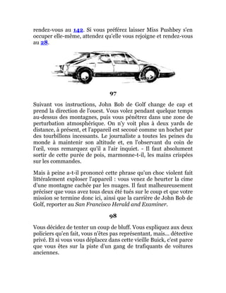 rendez-vous au 142. Si vous préférez laisser Miss Pushbey s'en
occuper elle-même, attendez qu'elle vous rejoigne et rendez-vous
au 28.
97
Suivant vos instructions, John Bob de Golf change de cap et
prend la direction de l'ouest. Vous volez pendant quelque temps
au-dessus des montagnes, puis vous pénétrez dans une zone de
perturbation atmosphérique. On n'y voit plus à deux yards de
distance, à présent, et l'appareil est secoué comme un hochet par
des tourbillons incessants. Le journaliste a toutes les peines du
monde à maintenir son altitude et, en l'observant du coin de
l'œil, vous remarquez qu'il a l'air inquiet. - Il faut absolument
sortir de cette purée de pois, marmonne-t-il, les mains crispées
sur les commandes.
Mais à peine a-t-il prononcé cette phrase qu'un choc violent fait
littéralement exploser l'appareil : vous venez de heurter la cime
d'une montagne cachée par les nuages. Il faut malheureusement
préciser que vous avez tous deux été tués sur le coup et que votre
mission se termine donc ici, ainsi que la carrière de John Bob de
Golf, reporter au San Francisco Herald and Examiner.
98
Vous décidez de tenter un coup de bluff. Vous expliquez aux deux
policiers qu'en fait, vous n'êtes pas représentant, mais... détective
privé. Et si vous vous déplacez dans cette vieille Buick, c'est parce
que vous êtes sur la piste d'un gang de trafiquants de voitures
anciennes.
 
