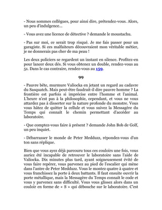 - Nous sommes collègues, pour ainsi dire, prétendez-vous. Alors,
un peu d'indulgence...
- Vous avez une licence de détective ? demande le moustachu.
- Pas sur moi, ce serait trop risqué. Je me fais passer pour un
garagiste. Si ces malfaiteurs découvraient mon véritable métier,
je ne donnerais pas cher de ma peau !
Les deux policiers se regardent un instant en silence. Profitez-en
pour lancer deux dés. Si vous obtenez un double, rendez-vous au
51. Dans le cas contraire, rendez-vous au 159.
99
- Pauvre bête, murmure Valiocka en jetant un regard au cadavre
du Sasquatch. Mais peut-être faudrait-il dire pauvre homme ? La
frontière est parfois si imprécise entre l'homme et l'animal.
L'heure n'est pas à la philosophie, cependant, et vous ne vous
attardez pas à disserter sur la nature profonde du monstre. Vous
vous hâtez de quitter la cellule et vous suivez la Messagère du
Temps qui connaît le chemin permettant d'accéder au
laboratoire.
- Que comptez-vous faire à présent ? demande John Bob de Golf,
un peu inquiet.
- Débarrasser le monde de Peter Medduzz, répondez-vous d'un
ton sans réplique.
Bien que vous ayez déjà parcouru tous ces couloirs une fois, vous
auriez été incapable de retrouver le laboratoire sans l'aide de
Valiocka. Dix minutes plus tard, ayant soigneusement évité de
vous faire repérer, vous parvenez au pied de l'escalier qui mène
dans l'antre de Peter Medduzz. Vous le montez quatre à quatre et
vous franchissez la porte à deux battants. Il faut ensuite ouvrir la
porte métallique, mais la Messagère du Temps connaît le code et
vous y parvenez sans difficulté. Vous vous glissez alors dans un
couloir en forme de « S » qui débouche sur le laboratoire. C'est
 