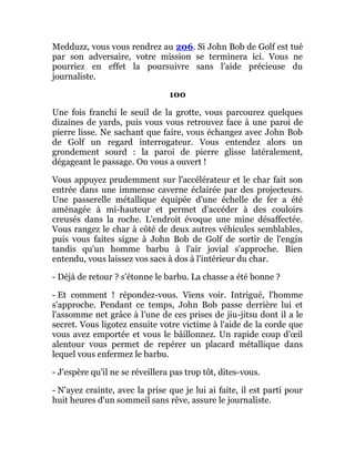 Medduzz, vous vous rendrez au 206. Si John Bob de Golf est tué
par son adversaire, votre mission se terminera ici. Vous ne
pourriez en effet la poursuivre sans l'aide précieuse du
journaliste.
100
Une fois franchi le seuil de la grotte, vous parcourez quelques
dizaines de yards, puis vous vous retrouvez face à une paroi de
pierre lisse. Ne sachant que faire, vous échangez avec John Bob
de Golf un regard interrogateur. Vous entendez alors un
grondement sourd : la paroi de pierre glisse latéralement,
dégageant le passage. On vous a ouvert !
Vous appuyez prudemment sur l'accélérateur et le char fait son
entrée dans une immense caverne éclairée par des projecteurs.
Une passerelle métallique équipée d'une échelle de fer a été
aménagée à mi-hauteur et permet d'accéder à des couloirs
creusés dans la roche. L'endroit évoque une mine désaffectée.
Vous rangez le char à côté de deux autres véhicules semblables,
puis vous faites signe à John Bob de Golf de sortir de l'engin
tandis qu'un homme barbu à l'air jovial s'approche. Bien
entendu, vous laissez vos sacs à dos à l'intérieur du char.
- Déjà de retour ? s'étonne le barbu. La chasse a été bonne ?
- Et comment ! répondez-vous. Viens voir. Intrigué, l'homme
s'approche. Pendant ce temps, John Bob passe derrière lui et
l'assomme net grâce à l'une de ces prises de jiu-jitsu dont il a le
secret. Vous ligotez ensuite votre victime à l'aide de la corde que
vous avez emportée et vous le bâillonnez. Un rapide coup d'œil
alentour vous permet de repérer un placard métallique dans
lequel vous enfermez le barbu.
- J'espère qu'il ne se réveillera pas trop tôt, dites-vous.
- N'ayez crainte, avec la prise que je lui ai faite, il est parti pour
huit heures d'un sommeil sans rêve, assure le journaliste.
 