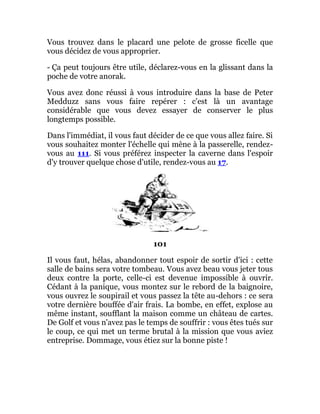 Vous trouvez dans le placard une pelote de grosse ficelle que
vous décidez de vous approprier.
- Ça peut toujours être utile, déclarez-vous en la glissant dans la
poche de votre anorak.
Vous avez donc réussi à vous introduire dans la base de Peter
Medduzz sans vous faire repérer : c'est là un avantage
considérable que vous devez essayer de conserver le plus
longtemps possible.
Dans l'immédiat, il vous faut décider de ce que vous allez faire. Si
vous souhaitez monter l'échelle qui mène à la passerelle, rendez-
vous au 111. Si vous préférez inspecter la caverne dans l'espoir
d'y trouver quelque chose d'utile, rendez-vous au 17.
101
Il vous faut, hélas, abandonner tout espoir de sortir d'ici : cette
salle de bains sera votre tombeau. Vous avez beau vous jeter tous
deux contre la porte, celle-ci est devenue impossible à ouvrir.
Cédant à la panique, vous montez sur le rebord de la baignoire,
vous ouvrez le soupirail et vous passez la tête au-dehors : ce sera
votre dernière bouffée d'air frais. La bombe, en effet, explose au
même instant, soufflant la maison comme un château de cartes.
De Golf et vous n'avez pas le temps de souffrir : vous êtes tués sur
le coup, ce qui met un terme brutal à la mission que vous aviez
entreprise. Dommage, vous étiez sur la bonne piste !
 