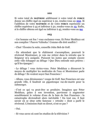 102
Si votre total de MAÎTRISE additionné à votre total de FORCE
donne un chiffre égal ou supérieur à 50, rendez-vous au 232. Si
l'addition de votre MAÎTRISE et de votre FORCE représente un
chiffre supérieur à 45 et inférieur à 50, rendez-vous au 13. Enfin,
si le chiffre obtenu est égal ou inférieur à 45, rendez-vous au 94.
103
- Cet homme est fou ! vous exclamez-vous. Et Peter Medduzz est
son complice ! Pauvre Valiocka ! Comme elle doit souffrir !
- Chut ! Écoutez la suite, conseille John Bob de Golf.
- En attendant que le châtiment s'accomplisse, poursuit le
révérend Montrainer, je vais me retirer dans la retraite que le
Seigneur m'a assignée. Puissent les justes que compte encore
cette ville échapper au déluge ! Que Dieu entende mes prières :
qu'il les épargne !
- Le déluge ! vous écriez-vous. Peter Medduzz a découvert le
moyen de multiplier les molécules de l'eau et Montrainer parle
de déluge ! Ils veulent noyer San Francisco !
- Allons, vous déraisonnez ! coupe de Golf. San Francisco est une
grande ville, il faudrait un gigantesque raz-de-marée pour la
submerger.
- C'est ce qui va peut-être se produire. Imaginez que Peter
Medduzz, grâce à son invention, parvienne à augmenter
sensiblement le volume d'eau de la baie de San Francisco : la
catastrophe deviendrait alors inévitable ! En tout cas, il faut
savoir où se situe cette fameuse « retraite » dont a parlé le
révérend. L'émission était en direct, n'est-ce pas ?
- Oui.
- Et vous savez où sont les studios de la télévision ?
 