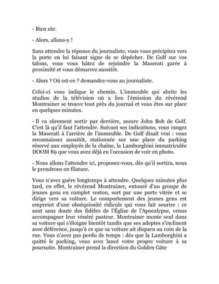 - Bien sûr.
- Alors, allons-y !
Sans attendre la réponse du journaliste, vous vous précipitez vers
la porte en lui faisant signe de se dépêcher. De Golf sur vos
talons, vous vous hâtez de rejoindre la Maserati garée à
proximité et vous démarrez aussitôt.
- Alors ? Où est-ce ? demandez-vous au journaliste.
Celui-ci vous indique le chemin. L'immeuble qui abrite les
studios de la télévision où a lieu l'émission du révérend
Montrainer se trouve tout près du journal et vous êtes sur place
en quelques minutes.
- Il va sûrement sortir par derrière, assure John Bob de Golf.
C'est là qu'il faut l'attendre. Suivant ses indications, vous rangez
la Maserati à l'arrière de l'immeuble. De Golf disait vrai : vous
reconnaissez aussitôt, stationnée sur une place du parking
réservé aux employés de la chaîne, la Lamborghini immatriculée
DOOM 89 que vous avez déjà eu l'occasion de voir en photo.
- Nous allons l'attendre ici, proposez-vous, dès qu'il sortira, nous
le prendrons en filature.
Vous n'avez guère longtemps à attendre. Quelques minutes plus
tard, en effet, le révérend Montrainer, entouré d'un groupe de
jeunes gens en complet veston, sort par une porte vitrée et se
dirige vers sa voiture. Le comportement des jeunes gens est
empreint d'une obséquiosité ridicule qui vous fait sourire : ce
sont sans doute des fidèles de l'Église de l'Apocalypse, venus
accompagner leur vénéré pasteur. Montrainer monte seul dans
sa voiture qui s'éloigne bientôt tandis que ses adeptes s'inclinent
avec déférence, jusqu'à ce que sa voiture ait disparu au coin de la
rue. Vous n'avez pas perdu de temps : dès que la Lamborghini a
quitté le parking, vous avez lancé votre propre voiture à sa
poursuite. Montrainer prend la direction du Golden Gâte
 