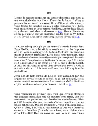 106
L'issue de secours donne sur un escalier d'incendie qui mène à
une cour située derrière l'hôtel. L'assassin de Laura Pushbey a
pris une bonne avance sur vous : il est déjà au deuxième étage.
Vous dévalez les marches quatre à quatre mais, dans votre hâte,
vous en ratez une et vous perdez l'équilibre. Lancez deux dés. Si
vous obtenez un double, rendez-vous au 229. Si vous obtenez un
chiffre pair qui ne soit pas un double, rendez-vous au 77. Enfin,
si les dés vous donnent un chiffre impair, rendez-vous au 162.
107
- G.G. Hunskoop est la plaque tournante d'un trafic d'armes dont
Peter Medduzz est le bénéficiaire, continuez-vous. Sur la photo
où il se trouve en compagnie du boiteux, Medduzz tient entre ses
mains un pistolet-mitrailleur. Et qu'avons-nous découvert, dans
les machines à laver et les réfrigérateurs que transportait le semi-
remorque ? Des pistolets-mitrailleurs du même type ! Et quelle
était la destination de ces armes ? « KIM », c'est-à-dire Kimsquit.
A quoi ces mitraillettes et ces obus devaient-ils servir ? C'est à
nous de le découvrir ! Et nous le découvrirons à Kimsquit, nulle
part ailleurs !
John Bob de Golf semble de plus en plus convaincu par vos
arguments. Il vous écoute en silence, ce qui est bon signe, et il a
même renoncé momentanément à se verser un whisky. Profitez-
en pour continuer votre exposé en vous rendant au 31.
108
Vous remarquez du premier coup d'oeil que certains éléments
des pistolets-mitrailleurs ont été modifiés : ces armes, une fois
remontées, ne pourraient pas fonctionner normalement. Elles
ont été transformées pour recevoir d'autres munitions que les
balles habituelles. Quelles munitions ? Vous n'en savez rien...
Quant à l'obus, il est vide et vous ignorez ce qu'il était destiné à
contenir. - Attention, j'entends une voiture, vous prévient alors
John Bob de Golf. Il ne faut pas qu'on nous trouve ici, avec toutes
 