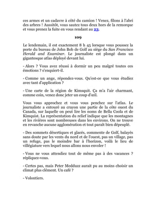 ces armes et un cadavre à côté du camion ! Venez, filons à l'abri
des arbres ! Aussitôt, vous sautez tous deux hors de la remorque
et vous prenez la fuite en vous rendant au 23.
109
Le lendemain, il est exactement 8 h 45 lorsque vous poussez la
porte du bureau de John Bob de Golf au siège du San Francisco
Herald and Examiner. Le journaliste est plongé dans un
gigantesque atlas déployé devant lui.
- Alors ? Vous avez réussi à dormir un peu malgré toutes ces
émotions ? s'enquiert-il.
- Comme un ange, répondez-vous. Qu'est-ce que vous étudiez
avec tant d'application ?
- Une carte de la région de Kimsquit. Ça m'a l'air charmant,
comme coin, venez donc jeter un coup d'œil.
Vous vous approchez et vous vous penchez sur l'atlas. Le
journaliste a entouré au crayon une partie de la côte ouest du
Canada, sur laquelle on peut lire les noms de Bella Coola et de
Kimquist. La représentation du relief indique que les montagnes
et les rivières sont nombreuses dans les environs. On ne trouve
en revanche aucune agglomération et tout paraît bien dépeuplé.
- Des sommets désertiques et glacés, commente de Golf, balayés
sans doute par les vents du nord et de l'ouest, pas un village, pas
un refuge, pas le moindre bar à l'horizon, voilà le lieu de
villégiature vers lequel nous allons nous envoler !
- Vous ne vous attendiez tout de même pas à des vacances ?
répliquez-vous.
- Certes pas, mais Peter Medduzz aurait pu au moins choisir un
climat plus clément. Un café ?
- Volontiers.
 