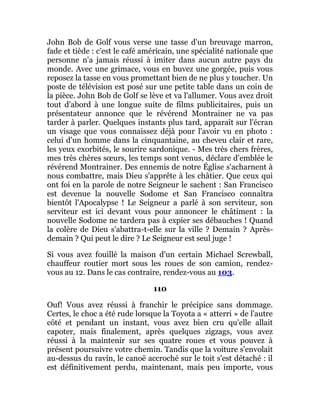 John Bob de Golf vous verse une tasse d'un breuvage marron,
fade et tiède : c'est le café américain, une spécialité nationale que
personne n'a jamais réussi à imiter dans aucun autre pays du
monde. Avec une grimace, vous en buvez une gorgée, puis vous
reposez la tasse en vous promettant bien de ne plus y toucher. Un
poste de télévision est posé sur une petite table dans un coin de
la pièce. John Bob de Golf se lève et va l'allumer. Vous avez droit
tout d'abord à une longue suite de films publicitaires, puis un
présentateur annonce que le révérend Montrainer ne va pas
tarder à parler. Quelques instants plus tard, apparaît sur l'écran
un visage que vous connaissez déjà pour l'avoir vu en photo :
celui d'un homme dans la cinquantaine, au cheveu clair et rare,
les yeux exorbités, le sourire sardonique. - Mes très chers frères,
mes très chères sœurs, les temps sont venus, déclare d'emblée le
révérend Montrainer. Des ennemis de notre Église s'acharnent à
nous combattre, mais Dieu s'apprête à les châtier. Que ceux qui
ont foi en la parole de notre Seigneur le sachent : San Francisco
est devenue la nouvelle Sodome et San Francisco connaîtra
bientôt l'Apocalypse ! Le Seigneur a parlé à son serviteur, son
serviteur est ici devant vous pour annoncer le châtiment : la
nouvelle Sodome ne tardera pas à expier ses débauches ! Quand
la colère de Dieu s'abattra-t-elle sur la ville ? Demain ? Après-
demain ? Qui peut le dire ? Le Seigneur est seul juge !
Si vous avez fouillé la maison d'un certain Michael Screwball,
chauffeur routier mort sous les roues de son camion, rendez-
vous au 12. Dans le cas contraire, rendez-vous au 103.
110
Ouf! Vous avez réussi à franchir le précipice sans dommage.
Certes, le choc a été rude lorsque la Toyota a « atterri » de l'autre
côté et pendant un instant, vous avez bien cru qu'elle allait
capoter, mais finalement, après quelques zigzags, vous avez
réussi à la maintenir sur ses quatre roues et vous pouvez à
présent poursuivre votre chemin. Tandis que la voiture s'envolait
au-dessus du ravin, le canoë accroché sur le toit s'est détaché : il
est définitivement perdu, maintenant, mais peu importe, vous
 
