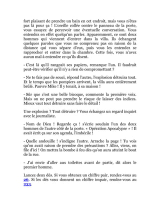 fort plaisant de prendre un bain en cet endroit, mais vous n'êtes
pas là pour ça ! L'oreille collée contre le panneau de la porte,
vous essayez de percevoir une éventuelle conversation. Vous
entendez en effet quelqu'un parler. Apparemment, ce sont deux
hommes qui viennent d'entrer dans la villa. Ils échangent
quelques paroles que vous ne comprenez pas en raison de la
distance qui vous sépare d'eux, puis vous les entendez se
rapprocher et entrer dans la chambre. Cette fois, vous n'avez
aucun mal à entendre ce qu'ils disent.
- C'est là qu'il rangeait ses papiers, remarque l'un. Il faudrait
peut-être vérifier qu'il n'y a rien de compromettant ?
- Ne te fais pas de souci, répond l'autre, l'explosion détruira tout.
Et le temps que les pompiers arrivent, la villa aura entièrement
brûlé. Pauvre Mike ! Il y tenait, à sa maison !
- Sûr que c'est une belle bicoque, commente la première voix.
Mais on ne peut pas prendre le risque de laisser des indices.
Mieux vaut tout détruire sans faire le détail !
Une explosion ? Tout détruire ? Vous échangez un regard inquiet
avec le journaliste.
- Nom de Dieu ! Regarde ça ! s'écrie soudain l'un des deux
hommes de l'autre côté de la porte. « Opération Apocalypse » ! Il
avait écrit ça sur son agenda, l'imbécile !
- Quelle andouille ! s'indigne l'autre. Arrache la page ! Tu vois
qu'on avait raison de prendre des précautions ? Allez, viens, on
file d'ici ! On mettra la bombe à feu dès qu'on aura atteint le bout
de la rue.
- J'ai envie d'aller aux toilettes avant de partir, dit alors le
premier homme.
Lancez deux dés. Si vous obtenez un chiffre pair, rendez-vous au
26. Si les dés vous donnent un chiffre impair, rendez-vous au
233.
 