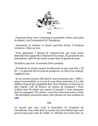 114
- Comment ferez-vous ? interroge le journaliste. Notre seul point
de départ, c'est l'entreprise G.G. Hunskoop.
- Justement, la solution se trouve peut-être là-bas. Il faudrait
retourner y faire un tour.
- Vous plaisantez ? Quand ils s'apercevront que nous avons
démonté leurs appareils et découvert les armes, ils prendront des
précautions. Aller là-bas serait se jeter dans la gueule du loup.
De Golf n'a pas tort. Il convient d'être prudent.
- Il faudrait au moins essayer de découvrir ce que veut dire « Kl
M » : ce pourrait être le nom de quelqu'un, ou celui d'un endroit,
suggérez-vous.
- Je ne connais aucune ville dont le nom commence par « KIM »,
assure le journaliste, et si c'est le nom d'une personne, il y a des
milliers de gens qui s'appellent Kim. Pour l'instant, en tout cas, le
plus urgent, c'est de trouver un moyen de transport ! Nous
n'allons tout de même pas passer la journée à nous promener
dans la campagne ! Il a raison : vous avez beaucoup mieux à faire
! En attendant, poursuivez donc votre chemin en vous rendant au
132.
115
La Toyota que vous vend le beau-frère de l'employé de
l'aérodrome vous coûte donc la somme de 5 000 dollars que vous
pouvez payer par carte de crédit. Le véhicule est en bon état, et,
 