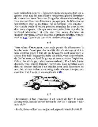 sans majoration de prix, il est même équipé d'un canoë fixé sur la
galerie. Vous avez fait une affaire ! Vous prenez place à l'intérieur
de la voiture et vous démarrez. Malgré les vêtements chauds que
vous avez revêtus, vous frissonnez quelque peu : la différence de
température avec la Californie est décidément très sensible !
Pour savoir quelle direction prendre, consultez les deux cartes
dont vous disposez, celle que vous avez prise dans la poche du
révérend Montrainer, et celle que vous venez d'acheter au
magasin du village. Si vous possédez d'étranges lunettes, rendez-
vous au 145. Dans le cas contraire, rendez-vous au 39.
116
Votre talent d'ARMURIER vous avait permis de désamorcer la
bombe, vous n'aurez pas plus de difficulté à la réamorcer et à la
faire exploser grâce à l'un de ces bricolages dont vous avez le
secret. Une fois l'engin prêt à faire son office, vous vous réfugiez,
de Golf et vous, au fond du garage et vous attendez l'explosion.
Celle-ci éventre la porte dans un fracas d'enfer. Une fois la fumée
dissipée, vous pouvez franchir l'ouverture. Vous pénétrez alors
dans un couloir menant à un escalier dont vous descendez les
marches, et vous arrivez dans une grande salle que vous pourrez
examiner tout à loisir en vous rendant au 38.
117
- Retournons à San Francisco, il est temps de faire le point,
assurez-vous. Et nous aurons besoin de tous vos « copains » pour
nous aider.
- Facile, ils travaillent tous au journal, répond John Bob de Golf.
 