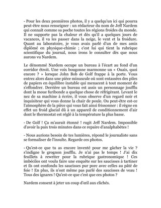 - Pour les deux premières photos, il y a quelqu'un ici qui pourra
peut-être nous renseigner : un rédacteur du nom de Jeff Nardem
qui connaît comme sa poche toutes les régions froides du monde.
Il ne supporte pas la chaleur et dès qu'il a quelques jours de
vacances, il va les passer dans la neige, le vent et la froidure.
Quant au laboratoire, je vous avais parlé d'un de mes amis
diplômé en physique-chimie ; c'est lui qui tient la rubrique
scientifique du journal, nous irons le consulter dès que nous
aurons vu Nardem.
Le dénommé Nardem occupe un bureau à l'écart au fond d'un
corridor étroit. Une voix bougonne marmonne un « Ouais, quoi
encore ? » lorsque John Bob de Golf frappe à la porte. Vous
entrez alors dans une pièce minuscule où sont entassées des piles
de papiers en équilibre instable qui menacent à tout moment de
s'effondrer. Derrière un bureau est assis un personnage joufflu
dont la moue furibonde a quelque chose de réfrigérant. Levant le
nez de sa machine à écrire, il vous observe d'un regard noir et
inquisiteur qui vous donne la chair de poule. Ou peut-être est-ce
l'atmosphère de la pièce qui vous fait ainsi frissonner : il règne en
effet un froid glacial dû à un appareil de conditionnement d'air
dont le thermostat est réglé à la température la plus basse.
- De Golf ! Ça m'aurait étonné ! rugit Jeff Nardem. Impossible
d'avoir la paix trois minutes dans ce repaire d'analphabètes !
- Nous aurions besoin de tes lumières, répond le journaliste sans
se formaliser de l'insulte. Regarde ces photos.
- Qu'est-ce que tu as encore inventé pour me gâcher la vie ?
s'indigne le grognon joufflu. Je n'ai pas le temps ! J'ai dix
feuillets à rewriter pour la rubrique gastronomique ! Ces
imbéciles ont voulu faire une enquête sur les saucisses à tartiner
et ils ont confondu les saucisses pur porc avec celles au pâté de
foie ! En plus, ils n'ont même pas parlé des saucisses de veau !
Tous des ignares ! Qu'est-ce que c'est que ces photos ?
Nardem consent à jeter un coup d'œil aux clichés.
 