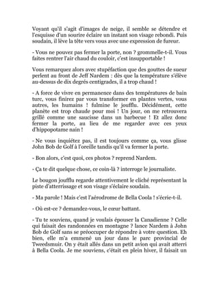 Voyant qu'il s'agit d'images de neige, il semble se détendre et
l'esquisse d'un sourire éclaire un instant son visage rebondi. Puis
soudain, il lève la tête vers vous avec une expression de fureur.
- Vous ne pouvez pas fermer la porte, non ? grommelle-t-il. Vous
faites rentrer l'air chaud du couloir, c'est insupportable !
Vous remarquez alors avec stupéfaction que des gouttes de sueur
perlent au front de Jeff Nardem : dès que la température s'élève
au-dessus de dix degrés centigrades, il a trop chaud !
- A force de vivre en permanence dans des températures de bain
turc, vous finirez par vous transformer en plantes vertes, vous
autres, les humains ! fulmine le joufflu. Décidément, cette
planète est trop chaude pour moi ! Un jour, on me retrouvera
grillé comme une saucisse dans un barbecue ! Et allez donc
fermer la porte, au lieu de me regarder avec ces yeux
d'hippopotame nain !
- Ne vous inquiétez pas, il est toujours comme ça, vous glisse
John Bob de Golf à l'oreille tandis qu'il va fermer la porte.
- Bon alors, c'est quoi, ces photos ? reprend Nardem.
- Ça te dit quelque chose, ce coin-là ? interroge le journaliste.
Le bougon joufflu regarde attentivement le cliché représentant la
piste d'atterrissage et son visage s'éclaire soudain.
- Ma parole ! Mais c'est l'aérodrome de Bella Coola ! s'écrie-t-il.
- Où est-ce ? demandez-vous, le cœur battant.
- Tu te souviens, quand je voulais épouser la Canadienne ? Celle
qui faisait des randonnées en montagne ? lance Nardem à John
Bob de Golf sans se préoccuper de répondre à votre question. Eh
bien, elle m'a emmené un jour dans le parc provincial de
Tweedsmuir. On y était allés dans un petit avion qui avait atterri
à Bella Coola. Je me souviens, c'était en plein hiver, il faisait un
 