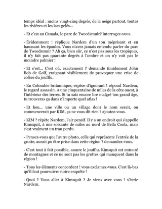 temps idéal : moins vingt-cinq degrés, de la neige partout, toutes
les rivières et les lacs gelés...
- Et c'est au Canada, le parc de Tweedsmuir? interrogez-vous.
- Évidemment ! réplique Nardem d'un ton méprisant et en
haussant les épaules. Vous n'avez jamais entendu parler du parc
de Tweedsmuir ? Ah ça, bien sûr, ce n'est pas sous les tropiques,
il n'y fait pas quarante degrés à l'ombre et on n'y voit pas le
moindre palmier !
- Et c'est... C'est où, exactement ? demande timidement John
Bob de Golf, craignant visiblement de provoquer une crise de
colère du joufflu.
- En Colombie britannique, espèce d'ignorant ! répond Nardem,
le regard assassin. A une cinquantaine de miles de la côte ouest, à
l'intérieur des terres. Si tu sais encore lire malgré ton grand âge,
tu trouveras ça dans n'importe quel atlas !
- Et heu... une ville ou un village dont le nom serait, ou
commencerait par KIM, ça ne vous dit rien ? ajoutez-vous.
- KIM ? répète Nardem, l'air pensif. Il y a un endroit qui s'appelle
Kimsquit, à une soixante de miles au nord de Bella Coola, mais
c'est vraiment un trou perdu.
- Pensez-vous que l'autre photo, celle qui représente l'entrée de la
grotte, aurait pu être prise dans cette région ? demandez-vous.
- C'est tout à fait possible, assure le joufflu. Kimsquit est entouré
de montagnes et ce ne sont pas les grottes qui manquent dans la
région !
- Tous les éléments concordent ! vous exclamez-vous. C'est là-bas
qu'il faut poursuivre notre enquête !
- Quoi ? Vous allez à Kimsquit ? Je viens avec vous ! s'écrie
Nardem.
 