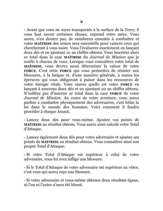 2
- Avant que vous ne soyez transportés à la surface de la Terre, il
vous faut savoir certaines choses, reprend votre mère. Vous
aurez, n'en doutez pas, de nombreux ennemis à combattre et
votre MAÎTRISE des armes sera essentielle pour vaincre ceux qui
chercheront à vous nuire. Vous l'évaluerez exactement en lançant
deux dés et en ajoutant 10 au chiffre obtenu. Vous inscrirez alors
ce total dans la case MAÎTRISE du Journal de Mission que je
confie à chacun de vous. Lorsque vous connaîtrez votre total de
MAÎTRISE, vous devrez aussi déterminer la valeur de votre
FORCE. C'est cette FORCE qui vous permettra de résister aux
blessures, à la fatigue et, d'une manière générale, à toutes les
épreuves qui vous obligeront à puiser dans les ressources de
votre énergie vitale. Vous saurez quelle est votre FORCE en
lançant à nouveau deux dés et en ajoutant 20 au chiffre obtenu.
N'oubliez pas d'inscrire ce total dans la case FORCE de votre
Journal de Mission. Au cours de votre aventure, vous aurez
parfois à combattre physiquement des adversaires, c'est hélas la
loi dans le monde des hommes. Voici comment il faudra
procéder à chaque Assaut.
- Lancez deux dés pour vous-même. Ajoutez vos points de
MAÎTRISE au résultat obtenu. Vous aurez ainsi calculé votre Total
d'Attaque.
- Lancez également deux dés pour votre adversaire et ajoutez ses
points de MAÎTRISE au résultat obtenu. Vous connaîtrez ainsi son
propre Total d'Attaque.
- Si votre Total d'Attaque est supérieur à celui de votre
adversaire, vous lui avez infligé une blessure.
- Si le Total d'Attaque de votre adversaire est supérieur au vôtre,
c'est vous qui aurez reçu une blessure.
- Si votre adversaire et vous-même obtenez deux résultats égaux,
ni l'un ni l'autre n'aura été blessé.
 