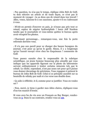 - Pas question, tu n'as pas le temps, réplique John Bob de Golf,
tu dois réécrire un article et de toute façon, ce n'est pas le
moment de voyager : tu as deux ans de retard dans ton travail !
Allez, venez, laissons-le à ses saucisses, ajoute-t-il en s'adressant
à vous.
- M'eût-on permis d'œuvrer en paix, je n'eusse pas pris tout ce
retard, espèce de négrier hydrocéphale ! lance Jeff Nardem
tandis que le journaliste et vous-même quittez le bureau après
avoir récupéré les photos.
- Charmant personnage... remarquez-vous, une fois la porte
refermée derrière vous.
- Il n'a pas son pareil pour se charger des basses besognes du
journal, c'est pour ça qu'on le garde. Sinon, il y a longtemps
qu'on l'aurait envoyé vivre chez les Esquimaux ! commente de
Golf.
Vous passez ensuite chez le responsable de la rubrique
scientifique, un jeune homme beaucoup plus aimable qui vous
indique que les appareils figurant sur la photo du laboratoire
servent ordinairement à traiter certains minerais tels que le
cobalt. Le cliché, cependant, n'est pas assez net pour qu'il puisse
vous donner davantage de précisions. Vous regagnez à présent le
bureau de John Bob de Golf. Celui-ci se précipite aussitôt sur sa
bouteille de whisky pur malt et s'en verse une double dose.
- Ça aide à réfléchir, it-il, comme pour se justifier. Vous en voulez
un ?
- Non, merci, je tiens à garder mes idées claires, répliquez-vous
d'un ton nuancé d'ironie.
Si vous avez bu du vin avec un Français au Bay Burger, rendez-
vous au 5. Dans le cas contraire, rendez-vous au 20.
 