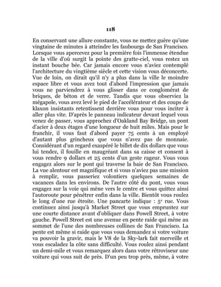 118
En conservant une allure constante, vous ne mettez guère qu'une
vingtaine de minutes à atteindre les faubourgs de San Francisco.
Lorsque vous apercevez pour la première fois l'immense étendue
de la ville d'où surgit la pointe des gratte-ciel, vous restez un
instant bouche bée. Car jamais encore vous n'aviez contemplé
l'architecture du vingtième siècle et cette vision vous déconcerte.
Vue de loin, on dirait qu'il n'y a plus dans la ville le moindre
espace libre et vous avez tout d'abord l'impression que jamais
vous ne parviendrez à vous glisser dans ce conglomérat de
briques, de béton et de verre. Tandis que vous observiez la
mégapole, vous avez levé le pied de l'accélérateur et des coups de
klaxon insistants retentissent derrière vous pour vous inciter à
aller plus vite. D'après le panneau indicateur devant lequel vous
venez de passer, vous approchez d'Oakland Bay Bridge, un pont
d'acier à deux étages d'une longueur de huit miles. Mais pour le
franchir, il vous faut d'abord payer 75 cents à un employé
d'autant plus grincheux que vous n'avez pas de monnaie.
Considérant d'un regard exaspéré le billet de dix dollars que vous
lui tendez, il fouille en maugréant dans sa caisse et consent à
vous rendre 9 dollars et 25 cents d'un geste rageur. Vous vous
engagez alors sur le pont qui traverse la baie de San Francisco.
La vue alentour est magnifique et si vous n'aviez pas une mission
à remplir, vous passeriez volontiers quelques semaines de
vacances dans les environs. De l'autre côté du pont, vous vous
engagez sur la voie qui mène vers le centre et vous quittez ainsi
l'autoroute pour pénétrer enfin dans la ville. Bientôt vous roulez
le long d'une rue étroite. Une pancarte indique : 5e rue. Vous
continuez ainsi jusqu'à Market Street que vous empruntez sur
une courte distance avant d'obliquer dans Powell Street, à votre
gauche. Powell Street est une avenue en pente raide qui mène au
sommet de l'une des nombreuses collines de San Francisco. La
pente est même si raide que vous vous demandez si votre voiture
va pouvoir la gravir, mais le V8 de la Sky-lark fait merveille et
vous escaladez la côte sans difficulté. Vous roulez ainsi pendant
un demi-mile et vous remarquez alors dans votre rétroviseur une
voiture qui vous suit de près. D'un peu trop près, même, à votre
 