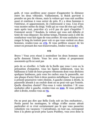 goût, et vous accélérez pour essayer d'augmenter la distance
entre les deux véhicules. Vaillamment, la Buick parvient à
prendre un peu de vitesse, mais la voiture qui vous suit accélère
aussi et continue à vous serrer de près. Il y a deux hommes à
l'intérieur, et apparemment, ils s'intéressent à vous. L'un d'eux
vous montre même du doigt. Voilà qui ne vous dit rien qui vaille,
mais après tout, peut-être n'y a-t-il pas de quoi s'inquiéter ?
Comment savoir ? Soudain, la voiture qui vous suit déboîte et
tente de vous dépasser. En même temps, l'homme assis à côté du
conducteur vous fait signe de vous arrêter. Si vous souhaitez vous
ranger le long du trottoir pour voir ce que vous veulent ces deux
hommes, rendez-vous au 175. Si vous préférez essayer de les
semer en prenant des rues transversales, rendez-vous au 67.
119
Bravo ! Vous avez réussi à neutraliser les deux hommes sans
qu'ils donnent l'alerte. Vous les avez même si proprement
assommés qu'ils ne sont pas
près de se réveiller. A l'aide de la ficelle que vous i avez eu la
précaution d'emporter, vous les ligotez solidement, vous les
bâillonnez à l'aide de leurs propres vêtements dont vous déchirez
quelques lambeaux, puis vous les cachez sous la passerelle, sur
une plaque d'acier fixée à deux poutres métalliques. Vous pouvez
à présent poursuivre votre chemin. A gauche comme à droite, la
passerelle aboutit à un couloir dont on ne peut voir que l'entrée.
Quelle direction choisir? Fiez-vous à votre intuition ! Si vous
souhaitez aller à gauche, rendez-vous au 220. Si vous préférez
aller à droite, rendez-vous au 75.
120
On ne peut pas dire que Bella Coola soit un lieu enchanteur...
Perdu parmi les montagnes, le village n'offre aucun attrait
particulier et ce n'est certainement pas là que vous passeriez
volontiers vos vacances ! L'aérodrome, en tout cas, correspond
bien à la photo qu'avait prise Laura Pushbey, vous avez donc la
 