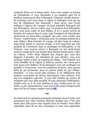 certitude d'être sur la bonne piste. Vous vous rendez au bureau
de l'aérodrome et vous demandez à un employé quel est le
meilleur moyen pour aller à Kimsquit. L'homme semble étonné :
les touristes sont rares dans la région et Kimsquit n'est pas un
lieu de villégiature très fréquenté ! Ainsi qu'on vous l'avait
indiqué à l'agence de voyages, on peut atteindre Kimsquit soit
par hélicoptère, soit en voiture 4x4. La location d'un hélicoptère
pour trois jours coûte 10 000 dollars. Il n'y a aucun service de
location de voitures dans le coin, mais l'employé de l'aérodrome
ajustement un beau-frère garagiste qui peut vous vendre une
Toyota « Land Cruiser » d'occasion pour la modique somme de 5
000 dollars. Bien entendu, le voyage est plus long en voiture,
mais étant donné le mauvais temps, il n'est peut-être pas très
prudent de s'aventurer dans la montagne en hélicoptère. A vol
d'oiseau, vous pouvez arriver à Kimsquit en une demi-heure
environ, tandis qu'il vous faudra trois bonnes heures pour y aller
en voiture. Votre choix dépend des risques que vous êtes
disposés à prendre. En attendant de vous décider, vous avez
quelques achats à faire au magasin du village : tout d'abord, une
carte détaillée de la région (5 dollars), ensuite, des vivres pour
trois jours (100 dollars). Si les douaniers vous ont confisqué vos
pistolets à Vancouver, vous en rachèterez d'autres, ainsi qu'une
boîte de 50 cartouches, pour la somme totale de 350 dollars.
Attention : si vous n'avez plus d'armes, il est obligatoire d'en
racheter sous peine de devoir interrompre votre mission. Une
fois vos emplettes achevées, il vous faut décider du moyen de
transport que vous allez prendre. Si vous choisissez l'hélicoptère,
rendez-vous au 7. Si vous préférez le 4x4, rendez-vous au 115.
Enfin, si, par extraordinaire, vous n'avez plus assez d'argent pour
payer ni l'un ni l'autre, rendez-vous au 88.
121
En observant les quelques personnes présentes dans le hall, vous
remarquez que votre costume détonne quelque peu. C'est sans
doute pour cela qu'on vous regarde d'un air étonné. Vous faites
cependant mine de ne rien remarquer et vous vous approchez
 