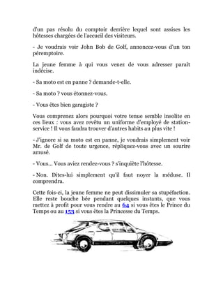 d'un pas résolu du comptoir derrière lequel sont assises les
hôtesses chargées de l'accueil des visiteurs.
- Je voudrais voir John Bob de Golf, annoncez-vous d'un ton
péremptoire.
La jeune femme à qui vous venez de vous adresser paraît
indécise.
- Sa moto est en panne ? demande-t-elle.
- Sa moto ? vous étonnez-vous.
- Vous êtes bien garagiste ?
Vous comprenez alors pourquoi votre tenue semble insolite en
ces lieux : vous avez revêtu un uniforme d'employé de station-
service ! Il vous faudra trouver d'autres habits au plus vite !
- J'ignore si sa moto est en panne, je voudrais simplement voir
Mr. de Golf de toute urgence, répliquez-vous avec un sourire
amusé.
- Vous... Vous aviez rendez-vous ? s'inquiète l'hôtesse.
- Non. Dites-lui simplement qu'il faut noyer la méduse. Il
comprendra.
Cette fois-ci, la jeune femme ne peut dissimuler sa stupéfaction.
Elle reste bouche bée pendant quelques instants, que vous
mettez à profit pour vous rendre au 64 si vous êtes le Prince du
Temps ou au 153 si vous êtes la Princesse du Temps.
 