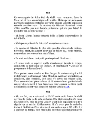 122
En compagnie de John Bob de Golf, vous remontez dans la
Maserati et vous vous éloignez de la villa. Mais à peine avez-vous
parcouru quelques centaines de yards qu'une violente explosion
retentit derrière vous : la maison de Michael Screwball vient
d'être soufflée par une bombe puissante qui n'a pas laissé le
moindre pan de mur debout !
- Eh bien ! Nous l'avons échappé belle ! s'écrie le journaliste, le
teint livide.
- Mais pourquoi ont-ils fait cela ? vous étonnez-vous.
- Ils voulaient détruire le plus vite possible d'éventuels indices.
Screwball mort, ils avaient peur que la police ou... nous-mêmes,
ne mettions notre nez dans ses affaires.
- Ils sont arrivés un tout petit peu trop tard, dirait-on...
- Il nous reste à espérer qu'ils n'arriveront jamais à temps,
commente de Golf d'un ton inquiet. Et maintenant ? Quel est le
programme ? demande-t-il.
Vous pouvez vous rendre au Bay Burger, le restaurant qui a été
installé dans les locaux où Peter Medduzz avait son laboratoire. A
condition, bien entendu, que vous n'y soyez pas encore allés.
Vous vous rendrez pour cela au 16. Si vous estimez préférable de
rentrer directement à San Francisco pour essayer de tirer parti
des éléments dont vous disposez, rendez-vous au 117.
123
- Ah, au fait, on a retrouvé la BMW, cette nuit, lance de Golf
derrière la porte de la salle de bains. Elle était abandonnée dans
Market Street, près du Civic Center. C'est mon copain flic qui m'a
signalé ça ce matin. Évidemment, il n'y avait pas le moindre
indice à l'intérieur. C'est sûrement une voiture qui a été volée il y
a un bout de temps, puis maquillée et remise en circulation avec
 
