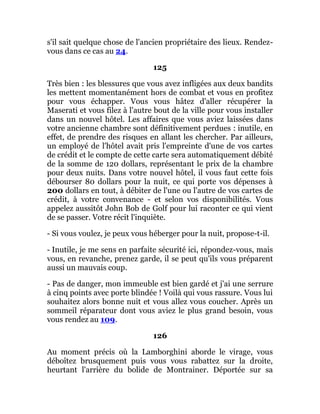 s'il sait quelque chose de l'ancien propriétaire des lieux. Rendez-
vous dans ce cas au 24.
125
Très bien : les blessures que vous avez infligées aux deux bandits
les mettent momentanément hors de combat et vous en profitez
pour vous échapper. Vous vous hâtez d'aller récupérer la
Maserati et vous filez à l'autre bout de la ville pour vous installer
dans un nouvel hôtel. Les affaires que vous aviez laissées dans
votre ancienne chambre sont définitivement perdues : inutile, en
effet, de prendre des risques en allant les chercher. Par ailleurs,
un employé de l'hôtel avait pris l'empreinte d'une de vos cartes
de crédit et le compte de cette carte sera automatiquement débité
de la somme de 120 dollars, représentant le prix de la chambre
pour deux nuits. Dans votre nouvel hôtel, il vous faut cette fois
débourser 80 dollars pour la nuit, ce qui porte vos dépenses à
200 dollars en tout, à débiter de l'une ou l'autre de vos cartes de
crédit, à votre convenance - et selon vos disponibilités. Vous
appelez aussitôt John Bob de Golf pour lui raconter ce qui vient
de se passer. Votre récit l'inquiète.
- Si vous voulez, je peux vous héberger pour la nuit, propose-t-il.
- Inutile, je me sens en parfaite sécurité ici, répondez-vous, mais
vous, en revanche, prenez garde, il se peut qu'ils vous préparent
aussi un mauvais coup.
- Pas de danger, mon immeuble est bien gardé et j'ai une serrure
à cinq points avec porte blindée ! Voilà qui vous rassure. Vous lui
souhaitez alors bonne nuit et vous allez vous coucher. Après un
sommeil réparateur dont vous aviez le plus grand besoin, vous
vous rendez au 109.
126
Au moment précis où la Lamborghini aborde le virage, vous
déboîtez brusquement puis vous vous rabattez sur la droite,
heurtant l'arrière du bolide de Montrainer. Déportée sur sa
 