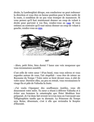 droite, la Lamborghini dérape, son conducteur ne peut redresser
la direction et vous êtes en bonne position pour le faire sortir de
la route, à condition de ne pas vous tromper de manœuvre. Si
vous pensez qu'il faut maintenant donner un coup de volant à
droite pour parvenir à vos fins, rendez-vous au 144. Si vous
estimez au contraire qu'il vaut mieux donner un coup de volant à
gauche, rendez-vous au 231.
127
- Alors, petit frère, bien dormi ? lance une voix moqueuse que
vous reconnaissez aussitôt.
C'est celle de votre sœur ! D'un bond, vous vous relevez et vous
regardez autour de vous, l'air stupéfait : vous êtes de retour au
Royaume du Temps ! Votre mère se tient devant vous, à côté de
votre sœur. Derrière elles, un peu en retrait, vous reconnaissez le
visage fin et pâle de Valiocka la Juste.
- J'ai voulu t'épargner des souffrances inutiles, vous dit
doucement votre mère. Ta sœur a réussi à délivrer Valiocka et à
éviter aux hommes la catastrophe que Peter Medduzz leur
préparait. Je t'ai donc fait revenir ici à ton insu en t'envoyant une
Télégéosphère tandis que tu dormais. La Princesse du Temps
sera Reine, désormais, c'est à elle que reviendra le Sceptre
d'Éternité.
 