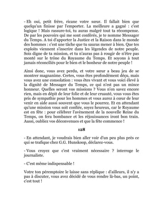 - Eh oui, petit frère, ricane votre sœur. Il fallait bien que
quelqu'un finisse par l'emporter. La meilleure a gagné : c'est
logique ! Mais rassure-toi, tu auras malgré tout ta récompense.
De par les pouvoirs qui me sont conférés, je te nomme Messager
du Temps. A toi d'apporter la Justice et la Raison dans le monde
des hommes : c'est une tâche que tu sauras mener à bien. Que tes
exploits viennent s'inscrire dans les légendes de notre peuple.
Sois digne de ta mission, et tu n'auras pas à rougir de n'être pas
monté sur le trône du Royaume du Temps. Et soyons à tout
jamais réconciliés pour le bien et le bonheur de notre peuple !
Ainsi donc, vous avez perdu, et votre sœur a beau jeu de se
montrer magnanime. Certes, vous êtes profondément déçu, mais
vous avez une consolation : vous êtes vivant et vous voici élevé à
la dignité de Messager du Temps, ce qui n'est pas un mince
honneur. Quelles seront vos missions ? Vous n'en savez encore
rien, mais en dépit de leur folie et de leur cruauté, vous vous êtes
pris de sympathie pour les hommes et vous aurez à cœur de leur
venir en aide aussi souvent que vous le pourrez. Et en attendant
qu'une mission vous soit confiée, soyez heureux, car le Royaume
est en fête : pour célébrer l'avènement de la nouvelle Reine du
Temps, on fera bombance et les réjouissances iront bon train.
Aussi, oubliez vos déconvenues et que la fête commence !
128
- En attendant, je voudrais bien aller voir d'un peu plus près ce
qui se trafique chez G.G. Hunskoop, déclarez-vous.
- Vous croyez que c'est vraiment nécessaire ? interroge le
journaliste.
- C'est même indispensable !
Votre ton péremptoire le laisse sans réplique : d'ailleurs, il n'y a
pas à discuter, vous avez décidé de vous rendre là-bas, un point,
c'est tout !
 