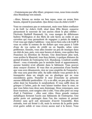 - Commençons par aller dîner, proposez-vous, nous irons ensuite
chez Hunskoop vers minuit.
- Alors, faisons au moins un bon repas, nous en avons bien
besoin, répond le journaliste. Que diriez-vous du John's Grill ?
Vous ne connaissez pas ce restaurant, mais vous faites confiance
à de Golf. Le John's Grill, situé dans Ellis Street, conserve
pieusement le souvenir de son ancien client le plus célèbre :
l'écrivain Dashiell Hammett. Là, vous mangez de délicieuses
huîtres Wellington et des filets de sole farcis au crabe et aux
crevettes qui vous permettent de regagner 2 points de FORCE.
C'est vous qui réglez l'addition : vous devez bien cela à de Golf! Il
vous en coûte la somme de 60 dollars que vous payez à l'aide
d'une de vos cartes de crédit ou en liquide, selon votre
préférence. Ensuite, vous allez écouter un peu de musique dans
un club de jazz, puis, vers onze heures et demie, vous quittez San
Francisco en direction de Novato. Une demi-heure plus tard,
vous arrêtez la Maserati, tous feux éteints, à quelque distance du
portail d'entrée de l'entreprise G.G. Hunskoop. L'endroit semble
désert : vous n'entendez pas le moindre bruit et apparemment,
aucune lumière n'est allumée dans le bâtiment. Vous pouvez
donc essayer d'entrer. Si vous êtes en possession d'une bombe
que vous avez désamorcée, rien ne vous empêche de l'emporter :
elle vous sera peut-être utile. Sa taille réduite vous permet de la
transporter dans un simple sac en plastique qui ne vous
encombrera guère. Franchir le mur d'enceinte ne présente
aucune difficulté particulière : il y a en effet, un peu plus loin, un
arbre dont les branches le surplombent. Il vous suffit donc de
grimper à l'arbre, puis de vous laisser tomber dans la cour, ce
que vous faites tous deux sans dommage. Deux remorques, sans
leurs tracteurs, sont rangées côte à côte. Vous allez jeter un coup
d'œil à l'intérieur : elles sont vides. Deux grands vantaux
métalliques ferment l'accès aux bâtiments de l'entreprise. Une
petite porte est aménagée dans l'un des vantaux et permet
d'entrer sans qu'il soit nécessaire d'ouvrir l'ensemble. Bien
entendu, tout est fermé à clé, mais la serrure de la petite porte
n'est guère solide et vous n'avez aucun mal à la forcer. Vous
 