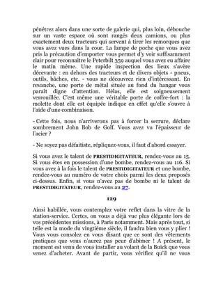 pénétrez alors dans une sorte de galerie qui, plus loin, débouche
sur un vaste espace où sont rangés deux camions, ou plus
exactement deux tracteurs qui servent à tirer les remorques que
vous avez vues dans la cour. La lampe de poche que vous avez
pris la précaution d'emporter vous permet d'y voir suffisamment
clair pour reconnaître le Peterbilt 359 auquel vous avez eu affaire
le matin même. Une rapide inspection des lieux s'avère
décevante : en dehors des tracteurs et de divers objets - pneus,
outils, bâches, etc. - vous ne découvrez rien d'intéressant. En
revanche, une porte de métal située au fond du hangar vous
paraît digne d'attention. Hélas, elle est soigneusement
verrouillée. C'est même une véritable porte de coffre-fort : la
molette dont elle est équipée indique en effet qu'elle s'ouvre à
l'aide d'une combinaison.
- Cette fois, nous n'arriverons pas à forcer la serrure, déclare
sombrement John Bob de Golf. Vous avez vu l'épaisseur de
l'acier ?
- Ne soyez pas défaitiste, répliquez-vous, il faut d'abord essayer.
Si vous avez le talent de PRESTIDIGITATEUR, rendez-vous au 15.
Si vous êtes en possession d'une bombe, rendez-vous au 116. Si
vous avez à la fois le talent de PRESTIDIGITATEUR et une bombe,
rendez-vous au numéro de votre choix parmi les deux proposés
ci-dessus. Enfin, si vous n'avez pas de bombe ni le talent de
PRESTIDIGITATEUR, rendez-vous au 27.
129
Ainsi habillée, vous contemplez votre reflet dans la vitre de la
station-service. Certes, on vous a déjà vue plus élégante lors de
vos précédentes missions, à Paris notamment. Mais après tout, si
telle est la mode du vingtième siècle, il faudra bien vous y plier !
Vous vous consolez en vous disant que ce sont des vêtements
pratiques que vous n'aurez pas peur d'abîmer ! A présent, le
moment est venu de vous installer au volant de la Buick que vous
venez d'acheter. Avant de partir, vous vérifiez qu'il ne vous
 