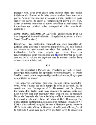 manque rien. Vous avez glissé votre pistolet dans une poche
intérieure du blouson et la boîte de cartouches dans une autre
poche. Puisque vous avez un stylo sous la main, profitez-en pour
signer vos cartes de crédit à l'emplacement prévu à cet effet.
Avant de mettre le moteur en route, vous lisez attentivement les
indications que portent votre passeport et votre permis de
conduire :
NOM : FODIL PRÉNOM: LINDA Née le : 22 septembre 1966 A :
San Diego (Californie) Profession : Enquêtrice Adresse : 1, Ferry
Street (San Francisco)
Enquêtrice : une profession commode qui vous permettra de
justifier votre présence à peu près n'importe où. Nul ne s'étonne
de rencontrer une enquêtrice dans les endroits les plus
inattendus. Après avoir appris par cœur tous ces
renseignements, vous vous rendez au 32 pour tourner la clé de
contact de la voiture en espérant que le moteur voudra bien
démarrer sans se faire prier.
130
- Un rôle important ? Parlons-en ! s'exclame de Golf. Le semi-
remorque transportait des appareils électroménagers ! Si Peter
Medduzz n'est qu'un simple trafiquant d'aspirateurs, il n'y a pas
de quoi faire un scoop !
- Ces appareils cachaient peut-être quelque chose, répondez-
vous. Nous n'avons pas eu le temps de nous en assurer. J'ai la
conviction que l'entreprise G.G. Hunskoop est la plaque
tournante d'un trafic dont nous ignorons la nature, mais que
nous finirons bien par découvrir. Quoi qu'il en soit, la présence
là-bas de l'assassin de Laura Pushbey suffit à démontrer qu'un
lien direct existe entre Peter Medduzz et G.G. Hunskoop. Or,
quelle était la destination des caisses que contenait le camion ? «
KIM », c'est-à-dire Kimsquit ! Et c'est à Kimsquit que se trouve la
clé de toute cette affaire, à Kimsquit et nulle part ailleurs, j'en ai
la certitude ! Vous avez parlé avec une telle force de conviction
 