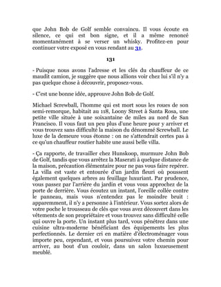 que John Bob de Golf semble convaincu. Il vous écoute en
silence, ce qui est bon signe, et il a même renoncé
momentanément à se verser un whisky. Profitez-en pour
continuer votre exposé en vous rendant au 31.
131
- Puisque nous avons l'adresse et les clés du chauffeur de ce
maudit camion, je suggère que nous allions voir chez lui s'il n'y a
pas quelque chose à découvrir, proposez-vous.
- C'est une bonne idée, approuve John Bob de Golf.
Michael Screwball, l'homme qui est mort sous les roues de son
semi-remorque, habitait au 118, Loony Street à Santa Rosa, une
petite ville située à une soixantaine de miles au nord de San
Francisco. Il vous faut un peu plus d'une heure pour y arriver et
vous trouvez sans difficulté la maison du dénommé Screwball. Le
luxe de la demeure vous étonne : on ne s'attendrait certes pas à
ce qu'un chauffeur routier habite une aussi belle villa.
- Ça rapporte, de travailler chez Hunskoop, murmure John Bob
de Golf, tandis que vous arrêtez la Maserati à quelque distance de
la maison, précaution élémentaire pour ne pas vous faire repérer.
La villa est vaste et entourée d'un jardin fleuri où poussent
également quelques arbres au feuillage luxuriant. Par prudence,
vous passez par l'arrière du jardin et vous vous approchez de la
porte de derrière. Vous écoutez un instant, l'oreille collée contre
le panneau, mais vous n'entendez pas le moindre bruit :
apparemment, il n'y a personne à l'intérieur. Vous sortez alors de
votre poche le trousseau de clés que vous avez découvert dans les
vêtements de son propriétaire et vous trouvez sans difficulté celle
qui ouvre la porte. Un instant plus tard, vous pénétrez dans une
cuisine ultra-moderne bénéficiant des équipements les plus
perfectionnés. Le dernier cri en matière d'électroménager vous
importe peu, cependant, et vous poursuivez votre chemin pour
arriver, au bout d'un couloir, dans un salon luxueusement
meublé.
 