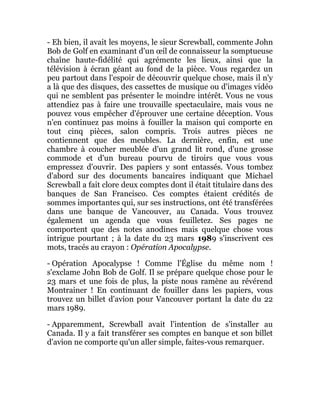 - Eh bien, il avait les moyens, le sieur Screwball, commente John
Bob de Golf en examinant d'un œil de connaisseur la somptueuse
chaîne haute-fidélité qui agrémente les lieux, ainsi que la
télévision à écran géant au fond de la pièce. Vous regardez un
peu partout dans l'espoir de découvrir quelque chose, mais il n'y
a là que des disques, des cassettes de musique ou d'images vidéo
qui ne semblent pas présenter le moindre intérêt. Vous ne vous
attendiez pas à faire une trouvaille spectaculaire, mais vous ne
pouvez vous empêcher d'éprouver une certaine déception. Vous
n'en continuez pas moins à fouiller la maison qui comporte en
tout cinq pièces, salon compris. Trois autres pièces ne
contiennent que des meubles. La dernière, enfin, est une
chambre à coucher meublée d'un grand lit rond, d'une grosse
commode et d'un bureau pourvu de tiroirs que vous vous
empressez d'ouvrir. Des papiers y sont entassés. Vous tombez
d'abord sur des documents bancaires indiquant que Michael
Screwball a fait clore deux comptes dont il était titulaire dans des
banques de San Francisco. Ces comptes étaient crédités de
sommes importantes qui, sur ses instructions, ont été transférées
dans une banque de Vancouver, au Canada. Vous trouvez
également un agenda que vous feuilletez. Ses pages ne
comportent que des notes anodines mais quelque chose vous
intrigue pourtant ; à la date du 23 mars 1989 s'inscrivent ces
mots, tracés au crayon : Opération Apocalypse.
- Opération Apocalypse ! Comme l'Église du même nom !
s'exclame John Bob de Golf. Il se prépare quelque chose pour le
23 mars et une fois de plus, la piste nous ramène au révérend
Montrainer ! En continuant de fouiller dans les papiers, vous
trouvez un billet d'avion pour Vancouver portant la date du 22
mars 1989.
- Apparemment, Screwball avait l'intention de s'installer au
Canada. Il y a fait transférer ses comptes en banque et son billet
d'avion ne comporte qu'un aller simple, faites-vous remarquer.
 