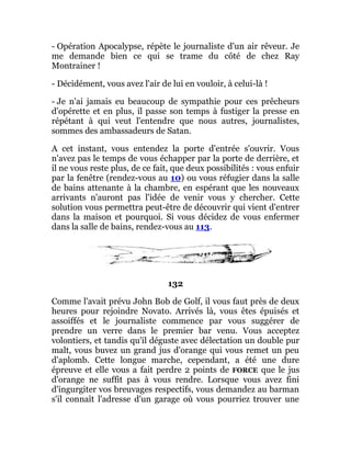 - Opération Apocalypse, répète le journaliste d'un air rêveur. Je
me demande bien ce qui se trame du côté de chez Ray
Montrainer !
- Décidément, vous avez l'air de lui en vouloir, à celui-là !
- Je n'ai jamais eu beaucoup de sympathie pour ces prêcheurs
d'opérette et en plus, il passe son temps à fustiger la presse en
répétant à qui veut l'entendre que nous autres, journalistes,
sommes des ambassadeurs de Satan.
A cet instant, vous entendez la porte d'entrée s'ouvrir. Vous
n'avez pas le temps de vous échapper par la porte de derrière, et
il ne vous reste plus, de ce fait, que deux possibilités : vous enfuir
par la fenêtre (rendez-vous au 10) ou vous réfugier dans la salle
de bains attenante à la chambre, en espérant que les nouveaux
arrivants n'auront pas l'idée de venir vous y chercher. Cette
solution vous permettra peut-être de découvrir qui vient d'entrer
dans la maison et pourquoi. Si vous décidez de vous enfermer
dans la salle de bains, rendez-vous au 113.
132
Comme l'avait prévu John Bob de Golf, il vous faut près de deux
heures pour rejoindre Novato. Arrivés là, vous êtes épuisés et
assoiffés et le journaliste commence par vous suggérer de
prendre un verre dans le premier bar venu. Vous acceptez
volontiers, et tandis qu'il déguste avec délectation un double pur
malt, vous buvez un grand jus d'orange qui vous remet un peu
d'aplomb. Cette longue marche, cependant, a été une dure
épreuve et elle vous a fait perdre 2 points de FORCE que le jus
d'orange ne suffit pas à vous rendre. Lorsque vous avez fini
d'ingurgiter vos breuvages respectifs, vous demandez au barman
s'il connaît l'adresse d'un garage où vous pourriez trouver une
 