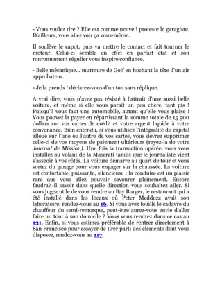 - Vous voulez rire ? Elle est comme neuve ! proteste le garagiste.
D'ailleurs, vous allez voir ça vous-même.
Il soulève le capot, puis va mettre le contact et fait tourner le
moteur. Celui-ci semble en effet en parfait état et son
ronronnement régulier vous inspire confiance.
- Belle mécanique... murmure de Golf en hochant la tête d'un air
approbateur.
- Je la prends ! déclarez-vous d'un ton sans réplique.
A vrai dire, vous n'avez pas résisté à l'attrait d'une aussi belle
voiture, et même si elle vous paraît un peu chère, tant pis !
Puisqu'il vous faut une automobile, autant qu'elle vous plaise !
Vous pouvez la payer en répartissant la somme totale de 15 500
dollars sur vos cartes de crédit et votre argent liquide à votre
convenance. Bien entendu, si vous utilisez l'intégralité du capital
alloué sur l'une ou l'autre de vos cartes, vous devrez supprimer
celle-ci de vos moyens de paiement ultérieurs (rayez-la de votre
Journal de Mission). Une fois la transaction opérée, vous vous
installez au volant de la Maserati tandis que le journaliste vient
s'asseoir à vos côtés. La voiture démarre au quart de tour et vous
sortez du garage pour vous engager sur la chaussée. La voiture
est confortable, puissante, silencieuse : la conduire est un plaisir
rare que vous allez pouvoir savourer pleinement. Encore
faudrait-il savoir dans quelle direction vous souhaitez aller. Si
vous jugez utile de vous rendre au Bay Burger, le restaurant qui a
été installé dans les locaux où Peter Medduzz avait son
laboratoire, rendez-vous au 16. Si vous avez fouillé le cadavre du
chauffeur du semi-remorque, peut-être aurez-vous envie d'aller
faire un tour à son domicile ? Vous vous rendrez dans ce cas au
131. Enfin, si vous estimez préférable de rentrer directement à
San Francisco pour essayer de tirer parti des éléments dont vous
disposez, rendez-vous au 117.
 