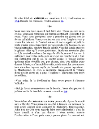 133
Si votre total de MAÎTRISE est supérieur à 20, rendez-vous au
184. Dans le cas contraire, rendez-vous au 14.
134
Vous avez une idée, mais il faut faire vite ! Dans un coin de la
cellule, vous avez remarqué un plateau contenant les reliefs d'un
repas. Vous vous précipitez pour y prendre un gâteau sec de
forme cylindrique. Vous y creusez un trou avec l'ongle et vous y
versez les cristaux. A l'instant même où votre appât est prêt, la
porte d'acier pivote lentement sur ses gonds et le Sasquatch, les
yeux gourmands, pénétre dans la cellule. Vous lui lancez aussitôt
le gâteau piégé qu'il avale goulûment. Quelques secondes plus
tard, le mastodonte lance des regards effarés, se met à tousser, à
suffoquer, son ventre enfle, puis sa tête et ses membres, et il finit
par s'effondrer sur le sol, le souffle coupé. Il pousse encore
quelques râles étouffés qui, par chance, sont trop faibles pour
donner l'alerte, et s'immobilise enfin, raide mort, les poumons et
tous ses autres organes noyés par l'eau de son propre organisme :
la Medduzzine, en effet, a augmenté brusquement le volume
d'eau de son corps qui a ainsi « explosé », entraînant une mort
immédiate.
- Vous aviez de la Medduzzine dans votre poche ? s'étonne
Valiocka.
- Oui, je l'avais conservée en cas de besoin... Vous allez pouvoir à
présent sortir de la cellule en vous rendant au 99.
135
Votre talent de CHARPENTIER VOUS permet de réparer le canoë
sans difficulté. Vous parvenez en effet à trouver un morceau de
bois grâce auquel vous colmatez la déchirure. Impressionné,
John Bob de Golf vous regarde faire avec admiration : c'est du
beau travail, à n'en pas douter ! Vous mettez ensuite
l'embarcation à l'eau, puis vous y prenez place. Le courant est
 