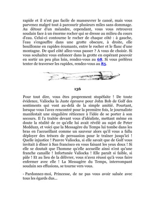 rapide et il n'est pas facile de manœuvrer le canoë, mais vous
parvenez malgré tout à parcourir plusieurs miles sans dommage.
Au détour d'un méandre, cependant, vous vous retrouvez
soudain face à un énorme rocher qui se dresse au milieu du cours
d'eau. Celui-ci contourne le rocher de chaque côté : à gauche,
l'eau s'engouffre dans une grotte obscure, à droite, elle
bouillonne en rapides écumants, entre le rocher et le flanc d'une
montagne. De quel côté allez-vous passer ? A vous de choisir. Si
vous souhaitez vous enfoncer dans la grotte en espérant pouvoir
en sortir un peu plus loin, rendez-vous au 68. Si vous préférez
tenter de traverser les rapides, rendez-vous au 85.
136
Pour tout dire, vous êtes proprement stupéfaite ! De toute
évidence, Valiocka la Juste éprouve pour John Bob de Golf des
sentiments qui vont au-delà de la simple amitié. Pourtant,
lorsque vous l'avez rencontré pour la première fois, le journaliste
manifestait une singulière réticence à l'idée de se porter à son
secours. Il l'a traitée devant vous d'idéaliste, mettant même en
doute la réalité de ce qu'elle lui avait révélé au sujet de Peter
Medduzz, et voici que la Messagère du Temps lui tombe dans les
bras en l'accueillant comme un sauveur alors qu'il vous a fallu
déployer des trésors de persuasion pour le traîner jusqu'ici !
Quelle injustice ! Pauvre Valiocka, si elle savait que de Golf vous
invitait à dîner à San francisco en vous faisant les yeux doux ! Si
elle se doutait que l'homme qu'elle accueille ainsi n'est qu'une
franche canaille ! Infortunée Valiocka ! Elle paraît si faible, si
pâle ! Et au lieu de la délivrer, vous n'avez réussi qu'à vous faire
enfermer avec elle ! La Messagère du Temps, interrompant
soudain ses effusions, se tourne vers vous.
- Pardonnez-moi, Princesse, de ne pas vous avoir saluée avec
tous les égards dus...
 