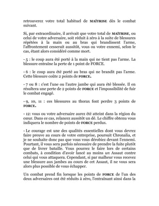 retrouverez votre total habituel de MAÎTRISE dès le combat
suivant.
Si, par extraordinaire, il arrivait que votre total de MAÎTRISE, ou
celui de votre adversaire, soit réduit à zéro à la suite de blessures
répétées à la main ou au bras qui brandissent l'arme,
l'affrontement cesserait aussitôt, vous ou votre ennemi, selon le
cas, étant alors considéré comme mort.
- 5 : le coup aura été porté à la main qui ne tient pas l'arme. La
blessure entraîne la perte de 1 point de FORCE.
- 6 : le coup aura été porté au bras qui ne brandit pas l'arme.
Cette blessure coûte 2 points de FORCE.
- 7 ou 8 : c'est l'une ou l'autre jambe qui aura été blessée. Il en
résultera une perte de 2 points de FORCE et l'impossibilité de fuir
le combat engagé.
- 9, 10, 11 : ces blessures au thorax font perdre 3 points de
FORCE.
- 12: vous ou votre adversaire aurez été atteint dans la région du
cœur. Dans ce cas, relancez aussitôt un dé. Le chiffre obtenu vous
indiquera le nombre de points de FORCE perdus.
- Le courage est une des qualités essentielles dont vous devrez
faire preuve au cours de votre entreprise, poursuit Chronalia, et
je ne souhaite donc pas que vous vous dérobiez devant l'ennemi.
Pourtant, il vous sera parfois nécessaire de prendre la fuite plutôt
que de livrer bataille. Vous pourrez le faire lors de certains
combats, à condition d'avoir lancé au moins un Assaut contre
celui qui vous attaquera. Cependant, si par malheur vous recevez
une blessure aux jambes au cours de cet Assaut, il ne vous sera
alors plus possible de vous échapper.
Un combat prend fin lorsque les points de FORCE de l'un des
deux adversaires ont été réduits à zéro, l'entraînant ainsi dans la
 