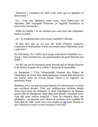 - Princesse ? s'exclame de Golf. C'est ainsi que tu appelles ta
demi-sœur ?
- Ce... C'est une habitude entre nous, vous hâtez-vous de
répondre. Elle m'appelle Princesse, je l'appelle Excellence et
nous nous vouvoyons...
- Drôle de famille ! Je me doutais que vous étiez des originales,
mais à ce point...
- Je... Je n'espérais plus vous revoir, enchaîne Valiocka.
- Il faut dire que ça n'a pas été facile d'arriver jusqu'ici,
commente le journaliste. Il faut une bonne dose d'héroïsme pour
y parvenir !
De l'héroïsme, lui ? Alors qu'il songe seulement à dénicher un «
scoop » bien lucratif avec une gourmandise de goret flairant une
truffe !
- Au fait, qui est le charmant jeune homme qui se charge d'ouvrir
et de fermer la porte de ta cellule ? demande le journaliste.
Le Sasquatch ? C'est l'abominable Homme des Neiges de
l'Amérique du Nord. Des anthropologues avaient déjà découvert
ses traces, mais on n'avait jamais réussi à en capturer un
spécimen. Peter
Medduzz, lui, y est parvenu par hasard et l'a dressé pour en faire
son serviteur dévoué. C'est une malheureuse créature douée
d'une force hors du commun, et dont l'intelligence ne dépasse
guère celle du chimpanzé. Mais dites-moi plutôt : comment avez-
vous fait pour arriver jusqu'ici ? Vous lui résumez alors vos
péripéties - en passant sous silence le cynisme et la cupidité de
John Bob de Golf - puis vous vous rendez au 53 pour écouter ce
que Valiocka la Juste va vous raconter à son tour.
 