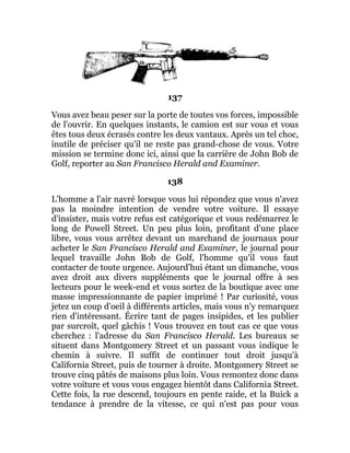 137
Vous avez beau peser sur la porte de toutes vos forces, impossible
de l'ouvrir. En quelques instants, le camion est sur vous et vous
êtes tous deux écrasés contre les deux vantaux. Après un tel choc,
inutile de préciser qu'il ne reste pas grand-chose de vous. Votre
mission se termine donc ici, ainsi que la carrière de John Bob de
Golf, reporter au San Francisco Herald and Examiner.
138
L'homme a l'air navré lorsque vous lui répondez que vous n'avez
pas la moindre intention de vendre votre voiture. Il essaye
d'insister, mais votre refus est catégorique et vous redémarrez le
long de Powell Street. Un peu plus loin, profitant d'une place
libre, vous vous arrêtez devant un marchand de journaux pour
acheter le San Francisco Herald and Examiner, le journal pour
lequel travaille John Bob de Golf, l'homme qu'il vous faut
contacter de toute urgence. Aujourd'hui étant un dimanche, vous
avez droit aux divers suppléments que le journal offre à ses
lecteurs pour le week-end et vous sortez de la boutique avec une
masse impressionnante de papier imprimé ! Par curiosité, vous
jetez un coup d'oeil à différents articles, mais vous n'y remarquez
rien d'intéressant. Écrire tant de pages insipides, et les publier
par surcroît, quel gâchis ! Vous trouvez en tout cas ce que vous
cherchez : l'adresse du San Francisco Herald. Les bureaux se
situent dans Montgomery Street et un passant vous indique le
chemin à suivre. Il suffit de continuer tout droit jusqu'à
California Street, puis de tourner à droite. Montgomery Street se
trouve cinq pâtés de maisons plus loin. Vous remontez donc dans
votre voiture et vous vous engagez bientôt dans California Street.
Cette fois, la rue descend, toujours en pente raide, et la Buick a
tendance à prendre de la vitesse, ce qui n'est pas pour vous
 
